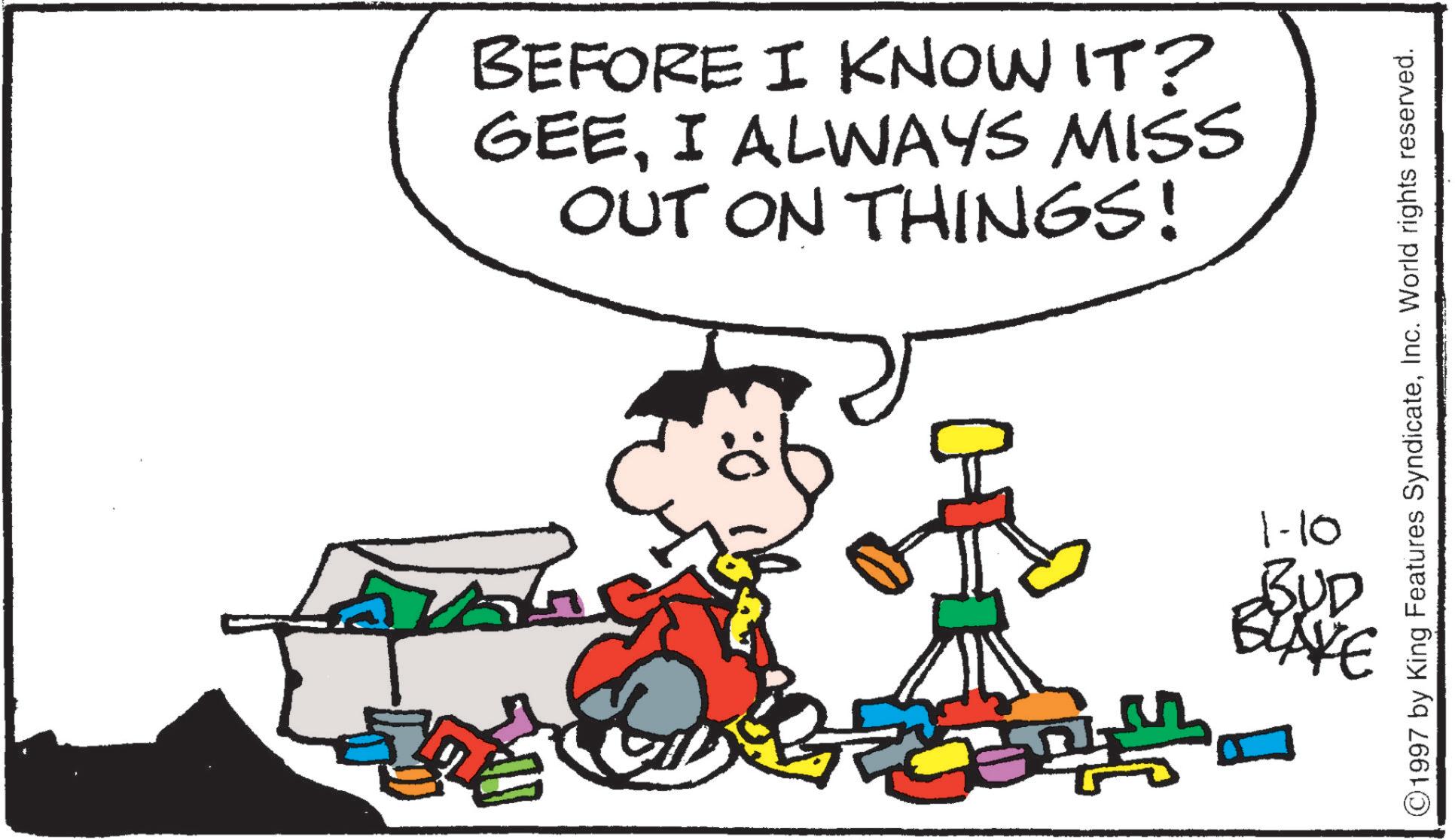Comics OCR: BEFORE I KNOW IT? GEEI ALWAYS MISS OUT ON THINGS! 1-10 ©1997 by King Features SyndicateInc. World rights reserved. BUD BUYE BEFORE I KNOW IT ? GEEI ALWAYS MISS OUT ON THINGS ! 1-10 © 1997 by King Features SyndicateInc. World rights reserved . BUD BUYE