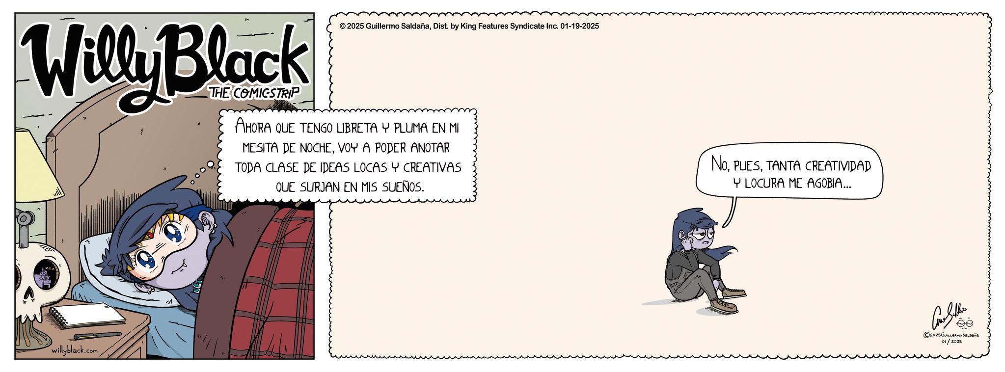 Graphic design OCR: Willy Black willyblack.com ©2025 Guillermo SaldañaDist. by King Features Syndicate Inc. 01-19-2025 THE COMICSTRIP AHORA QUE TENGO LIBRETA Y PLUMA EN MI MESITA DE NOCHEVOY A PODER ANOTAR TODA CLASE DE IDEAS LOCAS Y CREATIVAS QUE SURJAN EN MIS SUEÑOS. NOTANTA CREATIVIDAD Y LOCURA ME AGOBIA... Con Sellers ©2025 GUILLERMO SALDAÑA 01/2025 Willy Black willyblack.com © 2025 Guillermo SaldañaDist . by King Features Syndicate Inc. 01-19-2025 THE COMICSTRIP AHORA QUE TENGO LIBRETA Y PLUMA EN MI MESITA DE NOCHEVOY A PODER ANOTAR TODA CLASE DE IDEAS LOCAS Y CREATIVAS QUE SURJAN EN MIS SUEÑOS . NOTANTA CREATIVIDAD Y LOCURA ME AGOBIA ... Con Sellers © 2025 GUILLERMO SALDAÑA 01/2025