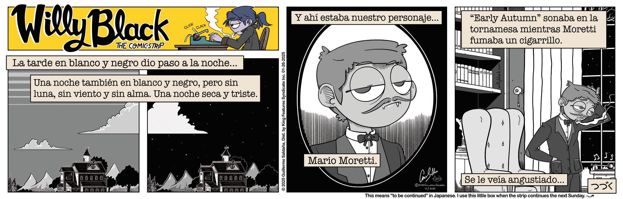 Publication OCR: CLACK Y ahí estaba nuestro personaje... Willy Black THE COMICSTRIP CLICK La tarde en blanco y negro dio paso a la noche... Una noche también en blanco y negropero sin | lunasin viento y sin alma. Una noche seca y triste. 000007 00000 AAAA © 2025 Guillermo SaldañaDist. by King Features Syndicate Inc. 01-26-2025 Mario Moretti. 2025 GUILLERMO SALDAña 01/2025 "Early Autumn" sonaba en la tornamesa mientras Moretti fumaba un cigarrillo. Se le veía angustiado... This means "to be continued" in Japanese. I use this little box when the strip continues the next Sunday. ??? CLACK Y ahí estaba nuestro personaje ... Willy Black THE COMICSTRIP CLICK La tarde en blanco y negro dio paso a la noche ... Una noche también en blanco y negropero sin | lunasin viento y sin alma . Una noche seca y triste . 000007 00000 AAAA © 2025 Guillermo SaldañaDist . by King Features Syndicate Inc. 01-26-2025 Mario Moretti . 2025 GUILLERMO SALDAña 01/2025 " Early Autumn " sonaba en la tornamesa mientras Moretti fumaba un cigarrillo . Se le veía angustiado ... This means " to be continued " in Japanese . I use this little box when the strip continues the next Sunday . ???