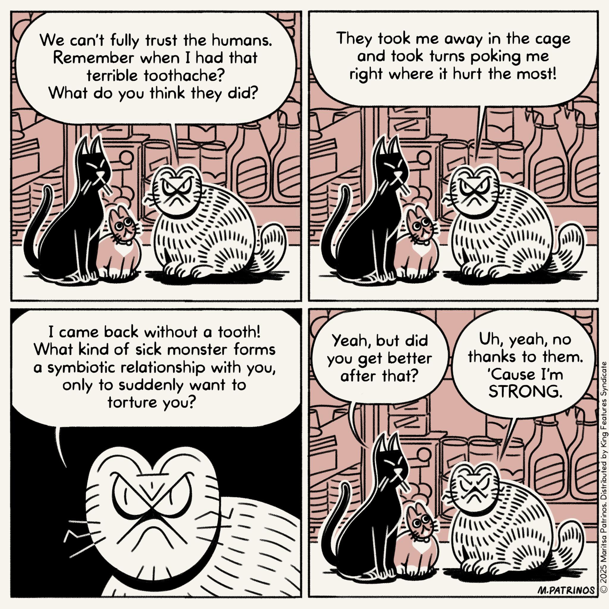 Tail OCR: ????? We can't fully trust the humans. Remember when I had that terrible toothache? What do you think they did? They took me away in the cage and took turns poking me right where it hurt the most! I came back without a tooth! What kind of sick monster forms a symbiotic relationship with youonly to suddenly want to torture you? Yeahbut did you get better after that? Uhno thanks to them. 'Cause I'm STRONG. M.PATRINOS © 2025 Maritsa Patrinos. Distributed by King Features Syndicate ????? We can't fully trust the humans . Remember when I had that terrible toothache ? What do you think they did ? They took me away in the cage and took turns poking me right where it hurt the most ! I came back without a tooth ! What kind of sick monster forms a symbiotic relationship with youonly to suddenly want to torture you ? Yeahbut did you get better after that ? Uhno thanks to them . ' Cause I'm STRONG . M.PATRINOS © 2025 Maritsa Patrinos . Distributed by King Features Syndicate