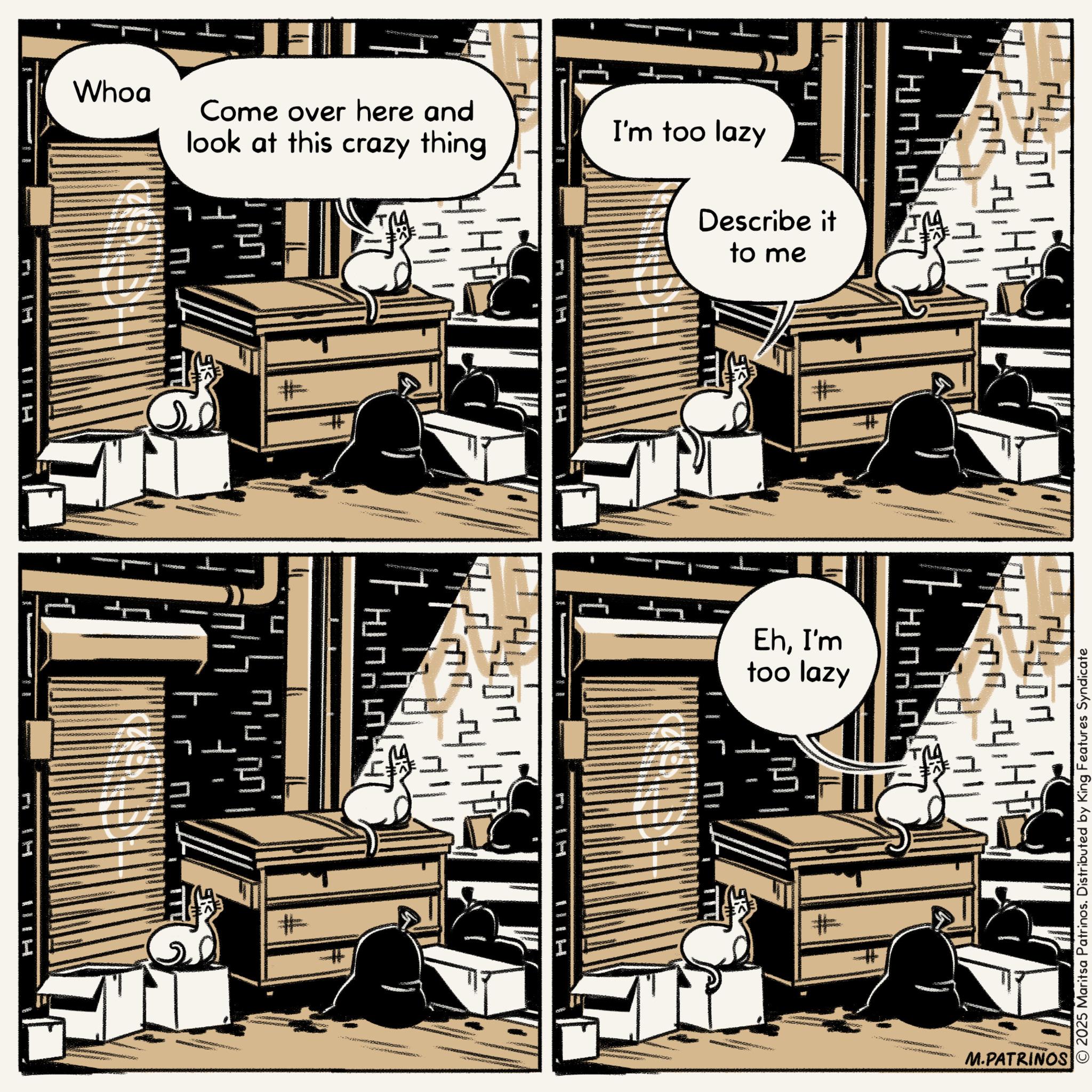 Publication OCR: Whoa Come over here and look at this crazy thing 11 DOVE ?? # 905 # R09 5 E I'm too lazy 409 Describe it to me * 1 * H # MYTH 5 EhI'm too lazy ? UUTH 55 ? TT # 2025 Maritsa Patrinos. Distributed by King Features Syndicate M.PATRINOS Whoa Come over here and look at this crazy thing 11 DOVE ?? # 905 # R09 5 E I'm too lazy 409 Describe it to me * 1 * H # MYTH 5 EhI'm too lazy ? UUTH 55 ? TT # 2025 Maritsa Patrinos . Distributed by King Features Syndicate M.PATRINOS