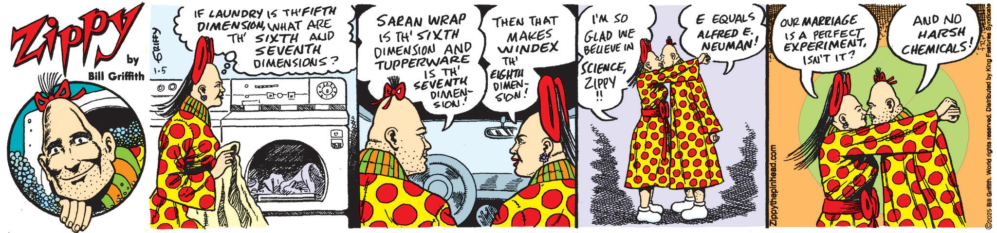 Animated cartoon OCR: Zippy by Bill Griffith GRIFFY 1.5 IF LAUNDRY IS THI FIFTH DIMENSIONWHAT ARE TH SIXTH AND SEVENTH DIMENSIONS? SARAN WRAP THEN THAT IS TH' SIXTH DIMENSION AND TUPPERWARE MAKES WINDEX I'M SO GLAD WE BELIEVE IN SCIENCE TH' IS TH SEVENTH EIGHTH DIMEN DIMEN- SION! SION! " ZIPPY E EQUALS ALFRED E. NEUMAN! OUR MARRIAGE IS A PERFECT EXPERIMENTAND NO HARSH ISN'T IT? CHEMICALS! ©2025 Bill Griffith. World rights reserved. Distributed by King Features Syndicate Zippy by Bill Griffith GRIFFY 1.5 IF LAUNDRY IS THI FIFTH DIMENSIONWHAT ARE TH SIXTH AND SEVENTH DIMENSIONS ? SARAN WRAP THEN THAT IS TH ' SIXTH DIMENSION AND TUPPERWARE MAKES WINDEX I'M SO GLAD WE BELIEVE IN SCIENCE TH ' IS TH SEVENTH EIGHTH DIMEN DIMEN- SION ! SION ! " ZIPPY E EQUALS ALFRED E. NEUMAN ! OUR MARRIAGE IS A PERFECT EXPERIMENTAND NO HARSH ISN'T IT ? CHEMICALS ! © 2025 Bill Griffith . World rights reserved . Distributed by King Features Syndicate