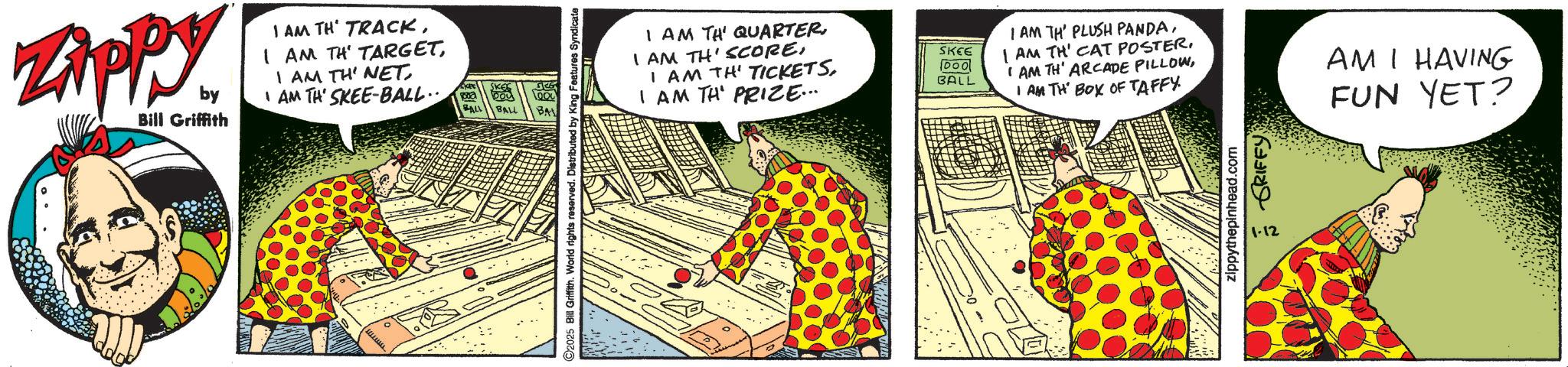 Animated cartoon OCR: Zippy by Bill Griffith I AM TH TRACKI AM TH' SKEE-BALL.. SKEE Doy BALL BALL BA ©2025 Bill Griffith. World rights reserved. Distributed by King Features Syndicate I AM TH' QUARTERI AM TH' PRIZE... SKEE I AM TH' PLUSH PANDAI AM TH' CAT POSTER. DOO BALL I AM TH' ARCADE PILLOWI AM TH BOX OF TAFFY zippythepinhead.com 1-12 GRIFFY AM I HAVING FUN YET? Zippy by Bill Griffith I AM TH TRACKI AM TH ' TARGETI AM TH ' NETI AM TH ' SKEE - BALL .. SKEE Doy BALL BALL BA © 2025 Bill Griffith . World rights reserved . Distributed by King Features Syndicate I AM TH ' QUARTERI AM TH ' SCOREI AM TH ' TICKETSI AM TH ' PRIZE ... SKEE I AM TH ' PLUSH PANDAI AM TH ' CAT POSTER . DOO BALL I AM TH ' ARCADE PILLOWI AM TH BOX OF TAFFY zippythepinhead.com 1-12 GRIFFY AM I HAVING FUN YET ?