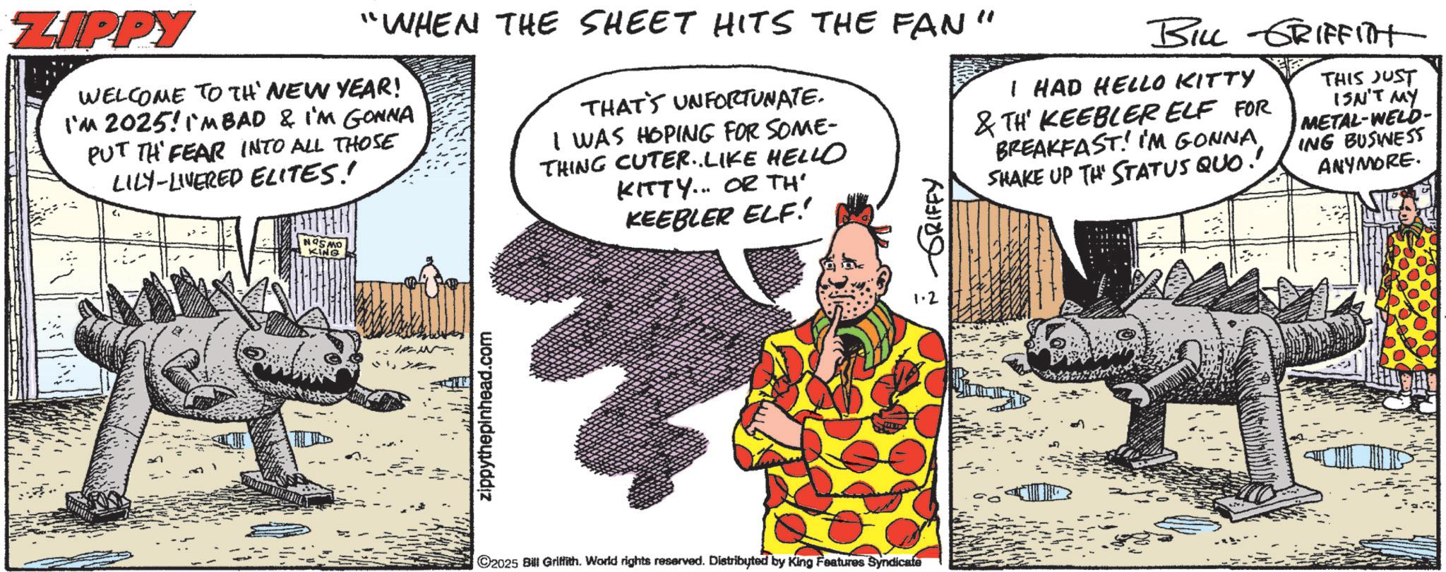 Animated cartoon OCR: ZIPPY "WHEN THE SHEET HITS THE FAN" WELCOME TO TH' NEW YEAR! I'M 2025! IMBAD & I'M GONNA PUT TH FEAR INTO ALL THOSE LILY-LIVERED ELITES!! NOSMO KING THAT'S UNFORTUNATE. I WAS HOPING FOR SOME- THING CUTER..LIKE HELLO KITTY... OR TH' KEEBLER ELF! ?? ??? ?????? BILL GRIFFITH I HAD HELLO KITTY &TH KEEBLER ELF FOR BREAKFAST! IM GONNA SHAKE UP THE STATUS QUO! THIS JUST ISN'T MY METAL-WELD- ING BUSINESS ANYMORE. zippythepinhead.com ©2025 Bill Griffith. World rights reserved. Distributed by King Features Syndicate ZIPPY " WHEN THE SHEET HITS THE FAN " WELCOME TO TH ' NEW YEAR ! I'M 2025 ! IMBAD & I'M GONNA PUT TH FEAR INTO ALL THOSE LILY - LIVERED ELITES !! NOSMO KING THAT'S UNFORTUNATE . I WAS HOPING FOR SOME- THING CUTER..LIKE HELLO KITTY ... OR TH ' KEEBLER ELF ! ?? ??? ?????? BILL GRIFFITH I HAD HELLO KITTY & TH KEEBLER ELF FOR BREAKFAST ! IM GONNA SHAKE UP THE STATUS QUO ! THIS JUST ISN'T MY METAL - WELD- ING BUSINESS ANYMORE . zippythepinhead.com © 2025 Bill Griffith . World rights reserved . Distributed by King Features Syndicate