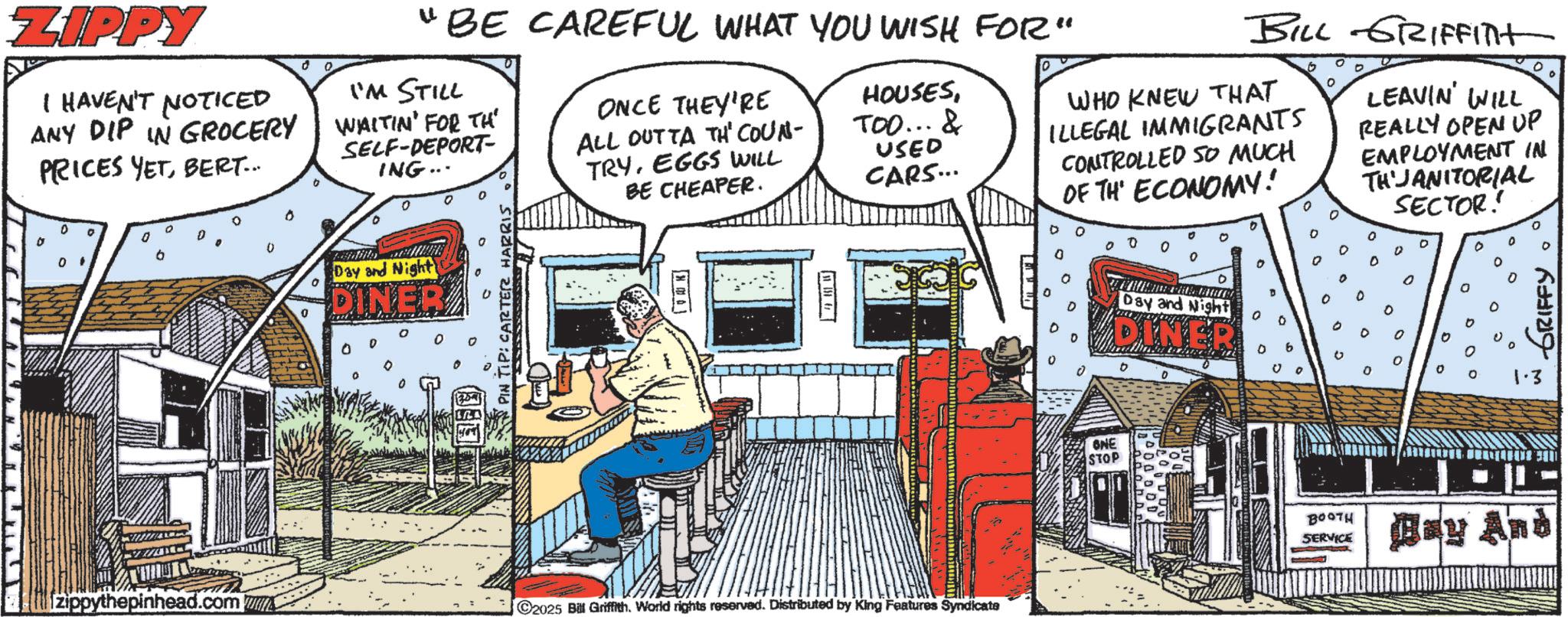Comic book OCR: ZIPPY I HAVEN'T NOTICED ANY DIP IN GROCERY PRICES YETBERT... 0 0 b 0' 0 0 "BE CAREFUL WHAT YOU WISH FOR" I'M STILL WAITIN' FOR TH SELF-DEPORT- ING... 0 Day and Night DINER TIP: CARTER HARRIS ONCE THEY'RE ALL OUTTA TH" COUN TRYEGGS WILL BE CHEAPER. HOUSESTOO... & USED CARS... BILL GRIFFITH WHO KNEW THAT ILLEGAL IMMIGRANTS CONTROLLED SO MUCH OF TH ECONOMY! O O LEAVIN' WILL REALLY OPEN UP EMPLOYMENT IN THJANITORIAL SECTOR! 0 D 0 0 ° b Day and Night DINER a ° ? ° GRIFFY zippythepinhead.com C2025 Bill Griffith. World rights reserved. Distributed by King Features Syndicate ONE STOP 0 0 1.3 B00TH SERVICE Bay And ZIPPY I HAVEN'T NOTICED ANY DIP IN GROCERY PRICES YETBERT ... 0 0 b 0 ' 0 0 " BE CAREFUL WHAT YOU WISH FOR " I'M STILL WAITIN ' FOR TH SELF - DEPORT- ING ... 0 Day and Night DINER TIP : CARTER HARRIS ONCE THEY'RE ALL OUTTA TH " COUN TRYEGGS WILL BE CHEAPER . HOUSESTOO ... & USED CARS ... BILL GRIFFITH WHO KNEW THAT ILLEGAL IMMIGRANTS CONTROLLED SO MUCH OF TH ECONOMY ! O O LEAVIN ' WILL REALLY OPEN UP EMPLOYMENT IN THJANITORIAL SECTOR ! 0 D 0 0 ° b Day and Night DINER a ° ? ° GRIFFY zippythepinhead.com C2025 Bill Griffith . World rights reserved . Distributed by King Features Syndicate ONE STOP 0 0 1.3 B00TH SERVICE Bay And