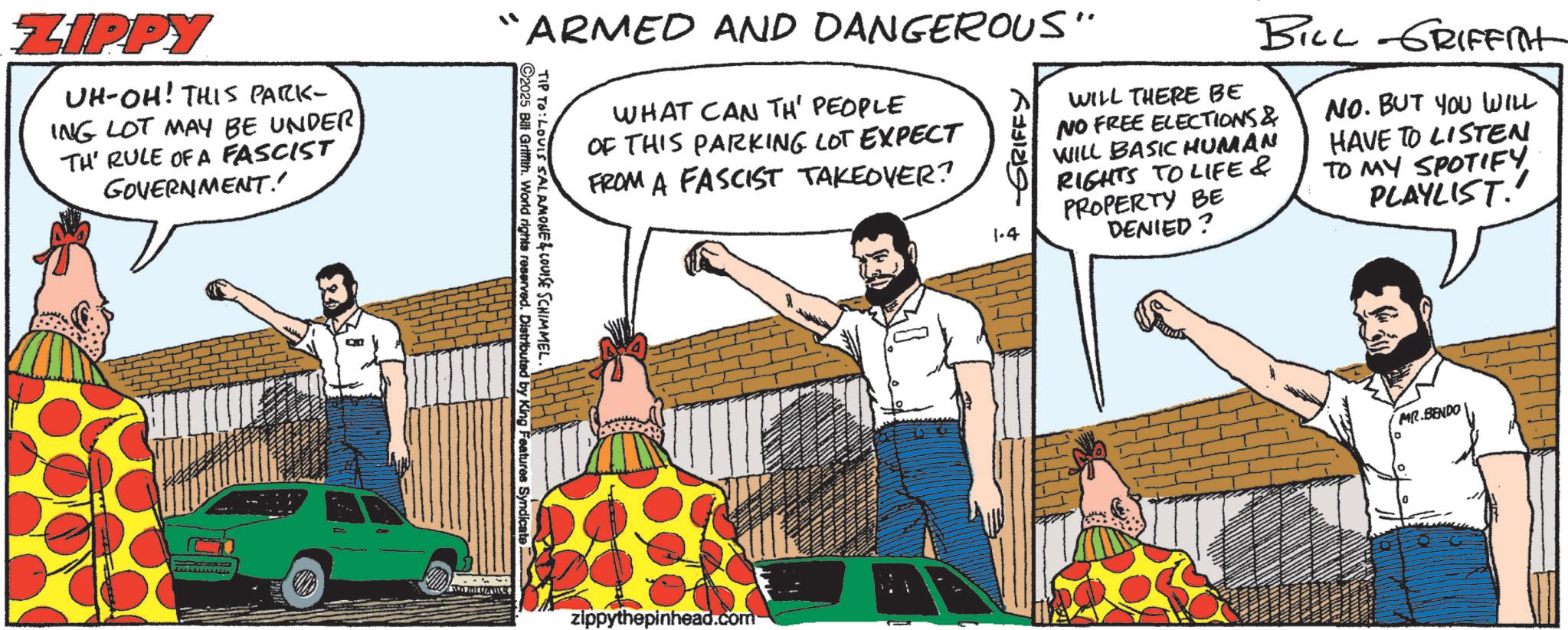 Publication OCR: ZIPPY UH-OH! THIS PARK- ING LOT MAY BE UNDER TH' RULE OF A FASCIST GOVERNMENT!' “ARMED AND DANGEROUS' TIP TO: LOUIS SALAMONE & LOUISE SCHIMMEL. ©2025 Bill Griffith. World rights reserved. Distributed by King Features Syndicate WHAT CAN TH' PEOPLE OF THIS PARKING LOT EXPECT FROM A FASCIST TAKEOVER? 1.4 GRIFFY WILL THERE BE BILL GRIFFITH NO FREE ELECTIONS & WILL BASIC HUMAN RIGHTS TO LIFE& PROPERTY BE DENIED? NO. BUT YOU WILL HAVE TO LISTEN TO MY SPOTIFY. PLAYLIST.' MR.BENDO zippythepinhead.com ZIPPY UH - OH ! THIS PARK- ING LOT MAY BE UNDER TH ' RULE OF A FASCIST GOVERNMENT ! ' “ ARMED AND DANGEROUS ' TIP TO : LOUIS SALAMONE & LOUISE SCHIMMEL . © 2025 Bill Griffith . World rights reserved . Distributed by King Features Syndicate WHAT CAN TH ' PEOPLE OF THIS PARKING LOT EXPECT FROM A FASCIST TAKEOVER ? 1.4 GRIFFY WILL THERE BE BILL GRIFFITH NO FREE ELECTIONS & WILL BASIC HUMAN RIGHTS TO LIFE & PROPERTY BE DENIED ? NO . BUT YOU WILL HAVE TO LISTEN TO MY SPOTIFY . PLAYLIST . ' MR.BENDO zippythepinhead.com