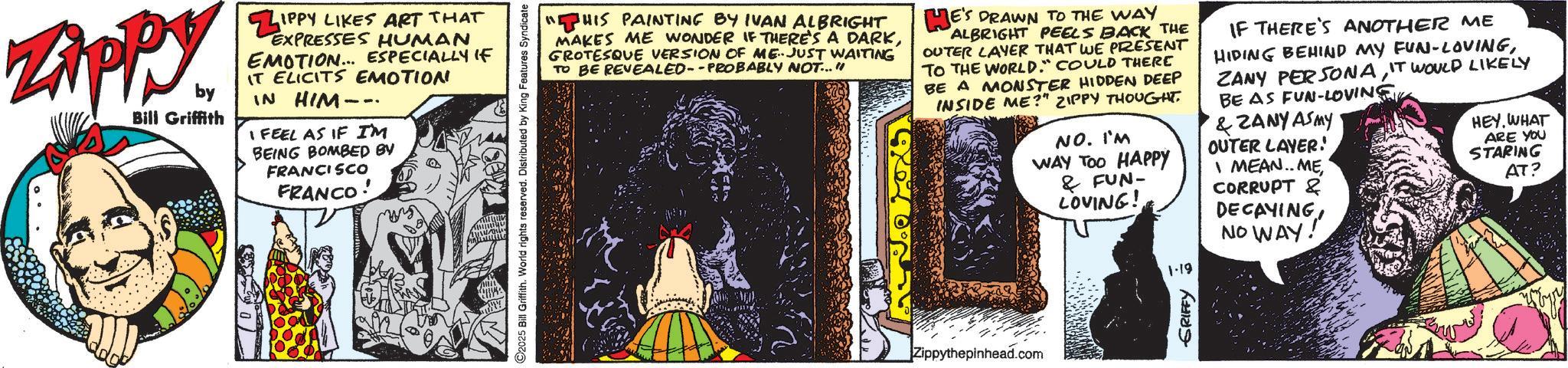 Graphic design OCR: Zippy. by Bill Griffith ZIP IPPY LIKES ART THAT EXPRESSES HUMAN EMOTION... ESPECIALLY IF IT ELICITS EMOTION IN HIM-- I FEEL AS IF I'M BEING BOMBED BV FRANCISCO FRANCO C2025 Bill Griffith. World rights reserved. Distributed by King Features Syndicate. www.m "HIS PAINTING BY IVAN ALBRIGHT MAKES ME WONDER IF THERE'S A DARKGROTESQUE VERSION OF ME-JUST WAITING TO BE REVEALED--PROBABLY NOT..." HE'S DRAWN TO THE WAY ALBRIGHT PEELS BACK THE OUTER LAYER THAT WE PRESENT TO THE WORLD." COULD THERE BE A MONSTER HIDDEN DEEP INSIDE ME?" ZIPPY THOUGHT. NO. I'M WAY TOO HAPPY & FUN- LOVING! 1-19 IF THERE'S ANOTHER ME HIDING BEHIND MY FUN-LOVINGIT WOULD LIKELY BE AS FUN-LOVING &ZANY AS MY OUTER LAYER! I MEAN.. MECORRUPT & DECAYING NO WAY! HEY. WHAT ARE YOU STARING AT? Zippythepinhead.com GRIFFY ? Zippy . by Bill Griffith ZIP IPPY LIKES ART THAT EXPRESSES HUMAN EMOTION ... ESPECIALLY IF IT ELICITS EMOTION IN HIM-- I FEEL AS IF I'M BEING BOMBED BV FRANCISCO FRANCO C2025 Bill Griffith . World rights reserved . Distributed by King Features Syndicate . www.m " HIS PAINTING BY IVAN ALBRIGHT MAKES ME WONDER IF THERE'S A DARKGROTESQUE VERSION OF ME - JUST WAITING TO BE REVEALED -- PROBABLY NOT ... " HE'S DRAWN TO THE WAY ALBRIGHT PEELS BACK THE OUTER LAYER THAT WE PRESENT TO THE WORLD . " COULD THERE BE A MONSTER HIDDEN DEEP INSIDE ME ? " ZIPPY THOUGHT . NO . I'M WAY TOO HAPPY & FUN- LOVING ! 1-19 IF THERE'S ANOTHER ME HIDING BEHIND MY FUN - LOVINGZANY PERSONAIT WOULD LIKELY BE AS FUN - LOVING & ZANY AS MY OUTER LAYER ! I MEAN .. MECORRUPT & DECAYING NO WAY ! HEY . WHAT ARE YOU STARING AT ? Zippythepinhead.com GRIFFY ?