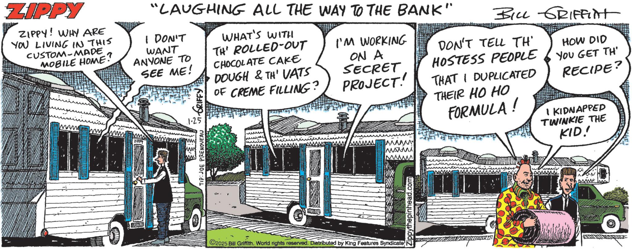 Animated cartoon Faces (1) OCR: ZIPPY ZIPPY! WHY ARE YOU LIVING IN THIS CUSTOM-MADE MOBILE HOME? "LAUGHING ALL THE WAY TO THE BANK" I DON'T WANT ANYONE TO SEE ME! WHAT'S WITH TH' ROLLED-OUT CHOCOLATE CAKE DOUGH & TH' VATS OF CREME FILLING? I'M WORKING ON A SECRET BILL GRIFfint DON'T TELL TH' HOSTESS PEOPLE PROJECT! THAT I DUPLICATED HOW DID YOU GET TH RECIPE? TIP: JOE PRENOVEAU GRIFFY www www .com THEIR HO HO FORMULA! 1 KIDNAPPED TWINKIE THE KID! ©2025 Bill Griffith. World rights reserved. Distributed by King Features Syndicate honey ZIPPY ZIPPY ! WHY ARE YOU LIVING IN THIS CUSTOM - MADE MOBILE HOME ? " LAUGHING ALL THE WAY TO THE BANK " I DON'T WANT ANYONE TO SEE ME ! WHAT'S WITH TH ' ROLLED - OUT CHOCOLATE CAKE DOUGH & TH ' VATS OF CREME FILLING ? I'M WORKING ON A SECRET BILL GRIFfint DON'T TELL TH ' HOSTESS PEOPLE PROJECT ! THAT I DUPLICATED HOW DID YOU GET TH RECIPE ? TIP : JOE PRENOVEAU GRIFFY www www .com THEIR HO HO FORMULA ! 1 KIDNAPPED TWINKIE THE KID ! © 2025 Bill Griffith . World rights reserved . Distributed by King Features Syndicate honey