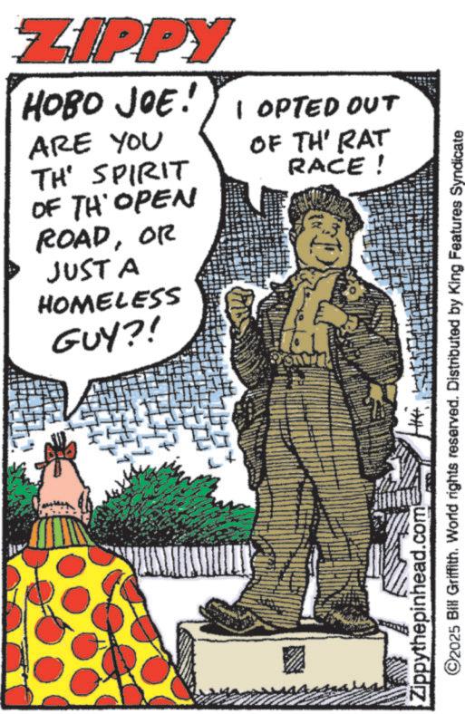Photo caption OCR: ZIPPY HOBO JOE! I OPTED OUT ARE YOU TH' SPIRIT OF TH OPEN ROADOR JUST A HOMELESS GUY?! OF TH' RAT RACE! Zippythepinhead.com ©2025 Bill Griffith. World rights reserved. Distributed by King Features Syndicate ZIPPY HOBO JOE ! I OPTED OUT ARE YOU TH ' SPIRIT OF TH OPEN ROADOR JUST A HOMELESS GUY ?! OF TH ' RAT RACE ! Zippythepinhead.com © 2025 Bill Griffith . World rights reserved . Distributed by King Features Syndicate