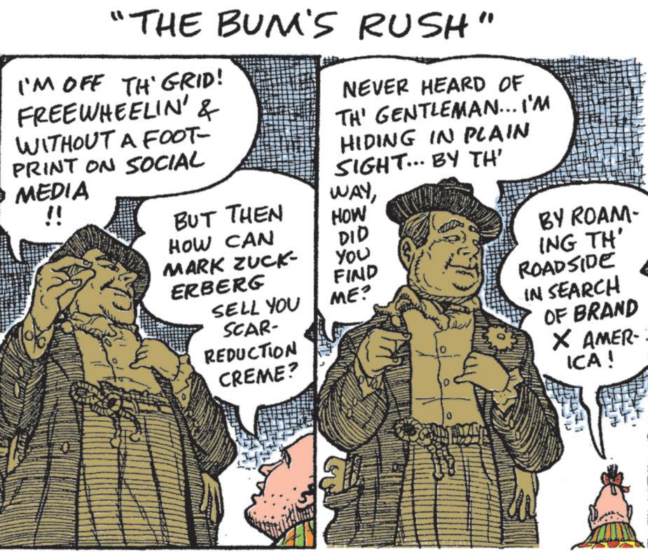 Publication OCR: "THE BUN'S RUSH" I'M OFF TH' GRID! FREEWHEELIN' & WITHOUT A FOOT- PRINT ON SOCIAL • MEDIA !! NEVER HEARD OF TH' GENTLEMAN... I'M HIDING IN PLAIN SIGHT... BY TH' BUT THEN WAYHOW HOW CAN DID MARK ZUCK- You ERBERG FIND SELL YOU ME? SCAR- REDUCTION CREME? BY ROAM- ING TH' ROADSIDE IN SEARCH OF BRAND × AMER- ICA! " THE BUN'S RUSH " I'M OFF TH ' GRID ! FREEWHEELIN ' & WITHOUT A FOOT- PRINT ON SOCIAL • MEDIA !! NEVER HEARD OF TH ' GENTLEMAN ... I'M HIDING IN PLAIN SIGHT ... BY TH ' BUT THEN WAYHOW HOW CAN DID MARK ZUCK- You ERBERG FIND SELL YOU ME ? SCAR- REDUCTION CREME ? BY ROAM- ING TH ' ROADSIDE IN SEARCH OF BRAND × AMER- ICA !
