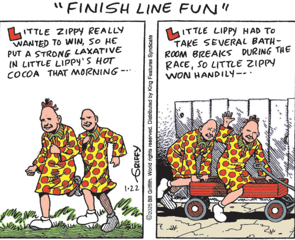 Humour OCR: "FINISH LINE FUN" ? ITTLE ZIPPY REALLY L WANTED TO WINSO HE PUT A STRONG LAXATIVE IN LITTLE LIPPY'S HOT COCOA THAT MORNING- ? ITTLE LIPPY HAD TO TAKE SEVERAL BATH- ROOM BREAKS DURING THE RACESO LITTLE ZIPPY WON HANDILY--. 1.22 GRIFFY ©2025 Bill Griffith. World rights reserved. Distributed by King Features Syndicate ? ???? ?? - " FINISH LINE FUN " ? ITTLE ZIPPY REALLY L WANTED TO WINSO HE PUT A STRONG LAXATIVE IN LITTLE LIPPY'S HOT COCOA THAT MORNING- ? ITTLE LIPPY HAD TO TAKE SEVERAL BATH- ROOM BREAKS DURING THE RACESO LITTLE ZIPPY WON HANDILY-- . 1.22 GRIFFY © 2025 Bill Griffith . World rights reserved . Distributed by King Features Syndicate ? ???? ?? -