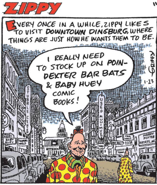 Comics OCR: ZIPPY VERY ONCE IN A WHILEZIPPY LIKES TO VISIT DOWNTOWN DINGBURGWHERE THINGS ARE JUST HOW HE WANTS THEM TO BE. STUBBLE CENTER I REALLY NEED TO STOCK UP ON POIN- DEXTER BAR BATS & BABY HUEY COMIC BOOKS! + GRIFFY 1.23 BUILDING 11 BABY WRLD COOL WHIC QAR BATED DA HARRY POTTER HATERSINC ZIPPY VERY ONCE IN A WHILEZIPPY LIKES TO VISIT DOWNTOWN DINGBURGWHERE THINGS ARE JUST HOW HE WANTS THEM TO BE . STUBBLE CENTER I REALLY NEED TO STOCK UP ON POIN- DEXTER BAR BATS & BABY HUEY COMIC BOOKS ! + GRIFFY 1.23 BUILDING 11 BABY WRLD COOL WHIC QAR BATED DA HARRY POTTER HATERS