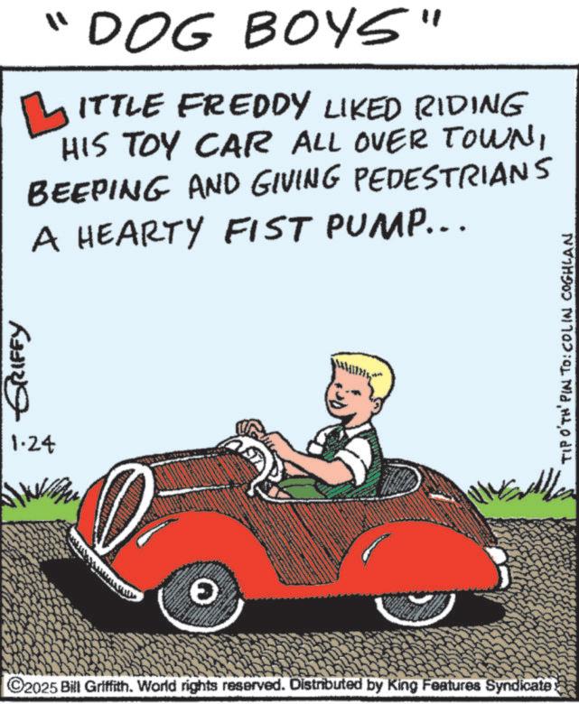 Animation OCR: GRIFFY 1.24 "DOG BOYS" ?ITTLE FREDDY LIKED RIDING HIS TOY CAR ALL OVER TOWNBEEPING AND GIVING PEDESTRIANS A HEARTY FIST PUMP... ? C2025 Bill Griffith. World rights reserved. Distributed by King Features Syndicate. TIP O'TH' PIN TO: COLIN COGHLAN GRIFFY 1.24 " DOG BOYS " ?ITTLE FREDDY LIKED RIDING HIS TOY CAR ALL OVER TOWNBEEPING AND GIVING PEDESTRIANS A HEARTY FIST PUMP ... ? C2025 Bill Griffith . World rights reserved . Distributed by King Features Syndicate . TIP O'TH ' PIN TO : COLIN COGHLAN