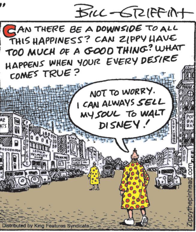 Animated cartoon OCR: BILL-GRIFFint CAN THERE BE A DOWNSIDE TO ALL THIS HAPPINESS? CAN ZIPPY HAVE TOO MUCH OF A GOOD THING? WHAT HAPPENS WHEN YOUR EVERY DESIRE COMES TRUE? AR ATS 0 NOT TO WORRY. I CAN ALWAYS SELL MY SOUL TO WALT DISNEY! 0000 LEONA HELMSLEY CLUB VALIOLINE LITT LULU - Distributed by King Features Syndicate 189 Pol Zippythepinhead.com BILL - GRIFFint CAN THERE BE A DOWNSIDE TO ALL THIS HAPPINESS ? CAN ZIPPY HAVE TOO MUCH OF A GOOD THING ? WHAT HAPPENS WHEN YOUR EVERY DESIRE COMES TRUE ? AR ATS 0 NOT TO WORRY . I CAN ALWAYS SELL MY SOUL TO WALT DISNEY ! 0000 LEONA HELMSLEY CLUB VALIOLINE LITT LULU - Distributed by King Features Syndicate 189 Pol Zippythepinhead.com