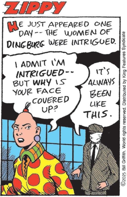 Pleased OCR: ZIPPY WE JUST APPEARED ONE DAY-THE WOMEN OF DINGBURG WERE INTRIGUED. I ADMIT I'M INTRIGUED-- IT'S ALWAYS BUT WHY IS YOUR FACE BEEN COVERED UP? LIKE THIS. ©2025 Bill Griffith. World rights reserved. Distributed by King Features Syndicate ZIPPY WE JUST APPEARED ONE DAY - THE WOMEN OF DINGBURG WERE INTRIGUED . I ADMIT I'M INTRIGUED-- IT'S ALWAYS BUT WHY IS YOUR FACE BEEN COVERED UP ? LIKE THIS . © 2025 Bill Griffith . World rights reserved . Distributed by King Features Syndicate