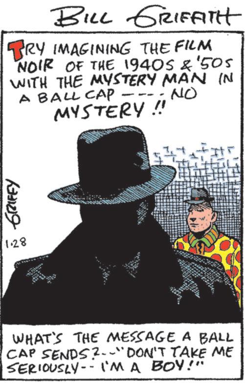 Fiction OCR: GRIFEY 1.28 BILL GRIFFITH BRY_IMAGINING THE FILM NOIR OF THE 1940S & '505 WITH THE MYSTERY MAN IN A BALL CAP MYSTERY !! NO WHAT'S THE MESSAGE A BALL CAP SENDS?--"DON'T TAKE ME SERIOUSLY I'M A BOY!" - GRIFEY 1.28 BILL GRIFFITH BRY_IMAGINING THE FILM NOIR OF THE 1940S & ' 505 WITH THE MYSTERY MAN IN A BALL CAP MYSTERY !! NO WHAT'S THE MESSAGE A BALL CAP SENDS ? -- " DON'T TAKE ME SERIOUSLY I'M A BOY ! " -