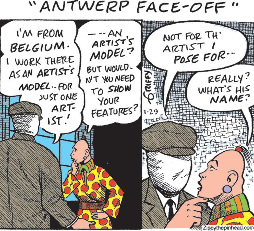 Animated cartoon OCR: ANTWERP FACE-OFF" I'M FROM BELGIUM. I WORK THERE AS AN ARTIST'S MODEL.. FOR JUST ONE ART- 1ST. --- AN ARTIST'S MODEL? BUT WOULD. N'T YOU NEED TO SHOW YOUR FEATURES? GRIFFY 1.29 NOT FOR TH' ARTIST 1 POSE FOR... REALLY? WHAT'S HIS NAME? www Zippythepinhead.com ANTWERP FACE - OFF " I'M FROM BELGIUM . I WORK THERE AS AN ARTIST'S MODEL .. FOR JUST ONE ART- 1ST . --- AN ARTIST'S MODEL ? BUT WOULD . N'T YOU NEED TO SHOW YOUR FEATURES ? GRIFFY 1.29 NOT FOR TH ' ARTIST 1 POSE FOR ... REALLY ? WHAT'S HIS NAME ? www Zippythepinhead.com