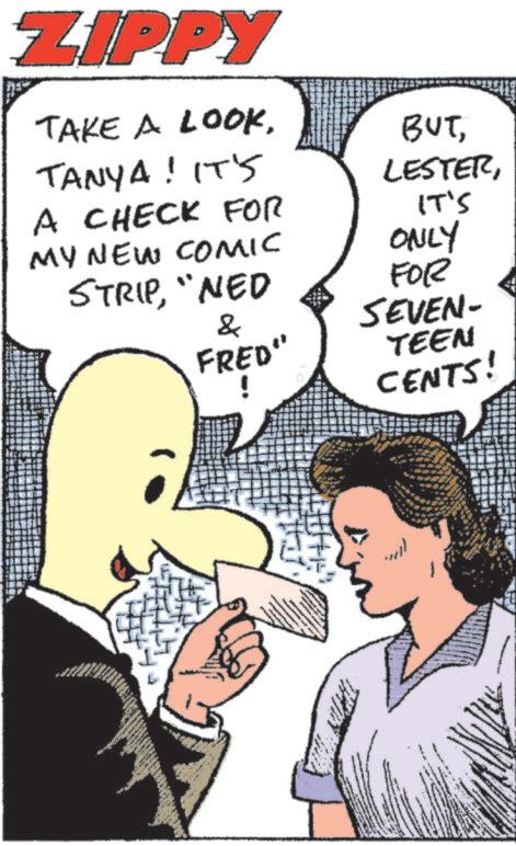 Comic book OCR: ZIPPY TAKE A LOOKTANYA! IT'S A CHECK FOR MY NEW COMIC BUTIT'S ONLY STRIP"NED FOR & SEVEN- FRED" TEEN CENTS! ZIPPY TAKE A LOOKTANYA ! IT'S A CHECK FOR MY NEW COMIC BUTIT'S ONLY STRIP" NED FOR & SEVEN- FRED " TEEN CENTS !