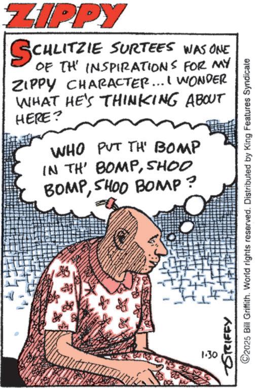 Animation OCR: ZIPPY SCHLITZIE CHLITZIE SURTEES WAS ONE OF THE INSPIRATIONS FOR MY ZIPPY CHARACTER... I WONDER WHAT HE'S THINKING ABOUT HERE? WHO PUT TH' BOMP IN TH' BOMPSHOO BOMPSHOO BOMP? & H 1.30 GRIFFY Ht ©2025 Bill Griffith. World rights reserved. Distributed by King Features Syndicate ZIPPY SCHLITZIE CHLITZIE SURTEES WAS ONE OF THE INSPIRATIONS FOR MY ZIPPY CHARACTER ... I WONDER WHAT HE'S THINKING ABOUT HERE ? WHO PUT TH ' BOMP IN TH ' BOMPSHOO BOMPSHOO BOMP ? & H 1.30 GRIFFY Ht © 2025 Bill Griffith . World rights reserved . Distributed by King Features Syndicate