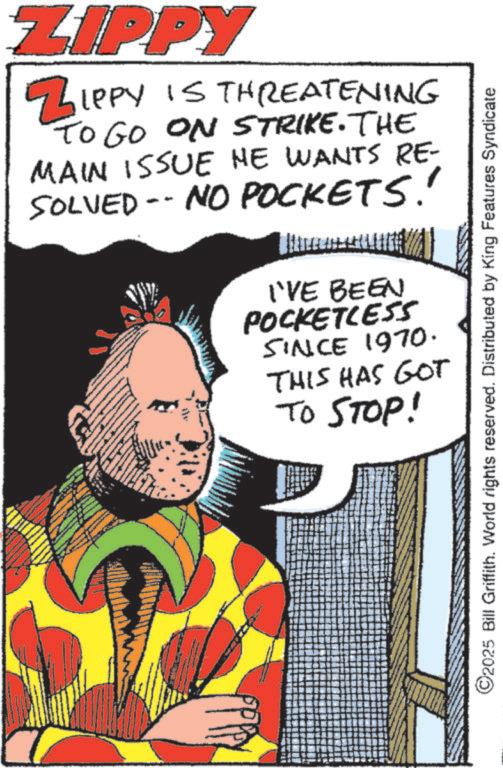 Graphic design OCR: ZIPPY ZIPPY IS THREATENING TO GO ON STRIKE. THE MAIN ISSUE HE WANTS RE- SOLVED -- NO POCKETS!! I'VE BEEN POCKETLESS SINCE 1970. THIS HAS GOT TO STOP! ©2025 Bill Griffith. World rights reserved. Distributed by King Features Syndicate ZIPPY ZIPPY IS THREATENING TO GO ON STRIKE . THE MAIN ISSUE HE WANTS RE- SOLVED -- NO POCKETS !! I'VE BEEN POCKETLESS SINCE 1970 . THIS HAS GOT TO STOP ! © 2025 Bill Griffith . World rights reserved . Distributed by King Features Syndicate