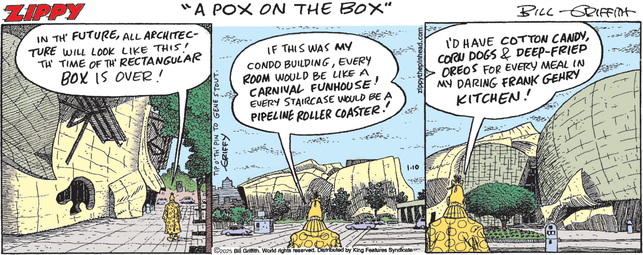Publication OCR: ZIPPY "A POX ON THE BOX" IN THE FUTUREALL ARCHITEC- TURE WILL LOOK LIKE THIS! TH' TIME OF TH' RECTANGULAR BOX IS OVER! TIP O'TH' PIN TO GENE STOUT. GRIFFY IF THIS WAS MY CONDO BUILDINGEVERY ROOM WOULD BE LIKE A CARNIVAL FUNHOUSE! EVERY STAIRCASE WOULD BE A PIPELINE ROLLER COASTER. 1.10 zippythepinhead.com. BILL-GRIFFITT I'D HAVE COTTON CANDYCORN DOGS & DEEP-FRIED OREOS FOR EVERY MEAL IN MY DARING FRANK GEHRY KITCHEN! 2025 B Griffith. World rights reserved. Distributed by King Features Syndicate ZIPPY " A POX ON THE BOX " IN THE FUTUREALL ARCHITEC- TURE WILL LOOK LIKE THIS ! TH ' TIME OF TH ' RECTANGULAR BOX IS OVER ! TIP O'TH ' PIN TO GENE STOUT . GRIFFY IF THIS WAS MY CONDO BUILDINGEVERY ROOM WOULD BE LIKE A CARNIVAL FUNHOUSE ! EVERY STAIRCASE WOULD BE A PIPELINE ROLLER COASTER . 1.10 zippythepinhead.com . BILL - GRIFFITT I'D HAVE COTTON CANDYCORN DOGS & DEEP - FRIED OREOS FOR EVERY MEAL IN MY DARING FRANK GEHRY KITCHEN ! 2025 B Griffith . World rights reserved . Distributed by King Features Syndicate