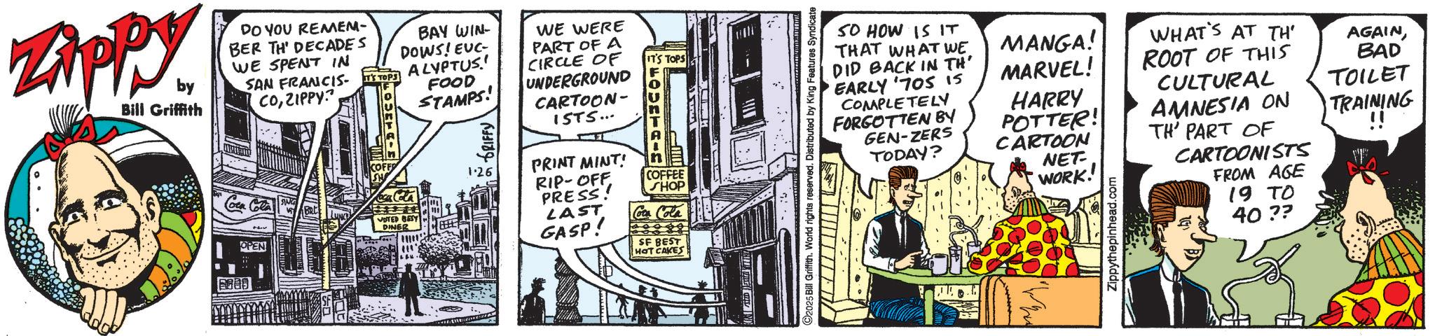 Fictional character OCR: Zippy. by Bill Griffith DO YOU REMEM- BER TH' DECADES WE SPENT IN SAN FRANCIS COZIPPY? BAY WIN- DOWS! EUC- IT'S TOPS ALYPTUS.! Coca Cola COFF Roca Cola VOTED BEST DINER 8880 OPEN FOOD STAMPS! DRIFFY' 1.26 WE WERE PART OF A CIRCLE OF UNDERGROUND CARTOON- ISTS... PRINT MINT! RIP-OFF PRESS! LAST GASP! IT'S TOPS FOUNTAI COFFEE SHOP Coca Cola SF BEST HOT CAKES 2025 Bill Griffith. World rights reserved. Distributed by King Features Syndicate SO HOW IS IT THAT WHAT WE MANGA! WHAT'S AT TH' AGAINDID BACK IN TH' EARLY '70S is COMPLETELY MARVEL! ROOT OF THIS BAD CULTURAL HARRY TOILET FORGOTTEN BY GEN-ZERS POTTER! AMNESIA ON TODAY? CARTOON TH' PART OF TRAINING !! NET- WORK! Zippythepinhead.com CARTOONISTS FROM AGE 19 TO 40 ?? Zippy . by Bill Griffith DO YOU REMEM- BER TH ' DECADES WE SPENT IN SAN FRANCIS COZIPPY ? BAY WIN- DOWS ! EUC- IT'S TOPS ALYPTUS . ! Coca Cola COFF Roca Cola VOTED BEST DINER 8880 OPEN FOOD STAMPS ! DRIFFY ' 1.26 WE WERE PART OF A CIRCLE OF UNDERGROUND CARTOON- ISTS ... PRINT MINT ! RIP - OFF PRESS ! LAST GASP ! IT'S TOPS FOUNTAI COFFEE SHOP Coca Cola SF BEST HOT CAKES 2025 Bill Griffith . World rights reserved . Distributed by King Features Syndicate SO HOW IS IT THAT WHAT WE MANGA ! WHAT'S AT TH ' AGAINDID BACK IN TH ' EARLY ' 70S is COMPLETELY MARVEL ! ROOT OF THIS BAD CULTURAL HARRY TOILET FORGOTTEN BY GEN - ZERS POTTER ! AMNESIA ON TODAY ? CARTOON TH ' PART OF TRAINING !! NET- WORK ! Zippythepinhead.com CARTOONISTS FROM AGE 19 TO 40 ??