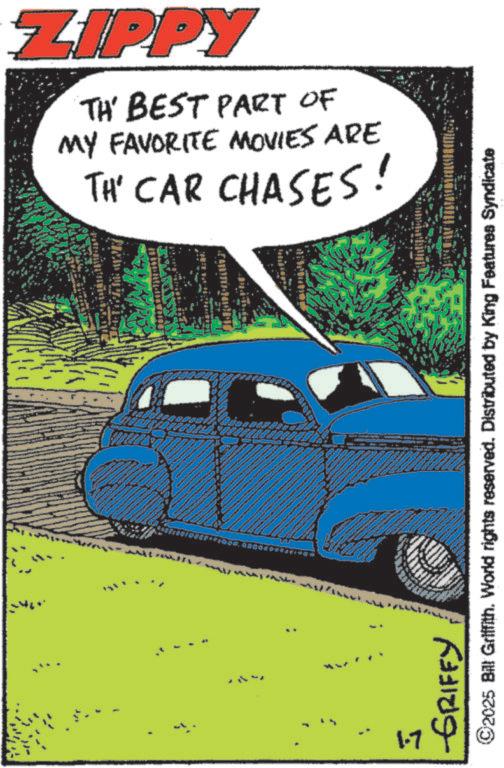 Fiction OCR: ZIPPY TH' BEST PART OF MY FAVORITE MOVIES ARE TH' CAR CHASES! A 1.7 GRIFFY ©2025 Bill Griffith. World rights reserved. Distributed by King Features Syndicate ZIPPY TH ' BEST PART OF MY FAVORITE MOVIES ARE TH ' CAR CHASES ! A 1.7 GRIFFY © 2025 Bill Griffith . World rights reserved . Distributed by King Features Syndicate