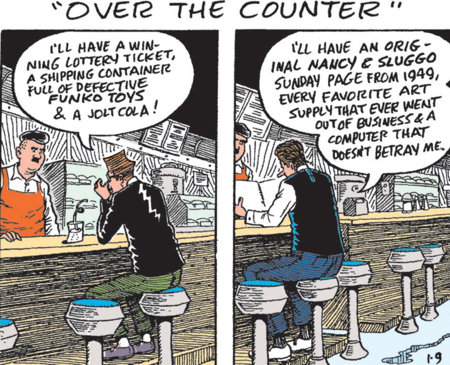 Comics OCR: "OVER THE COUNTER I'LL HAVE A WIN- NING LOTTERY TICKETA SHIPPING CONTAINER FULL OF DEFECTIVE FUNKO TOYS & A JOLT COLA! I'LL HAVE AN ORIG- INAL NANCY & SLUGGO SUNDAY PAGE FROM 1949EVERY FAVORITE ART SUPPLY THAT EVER WENT OUT OF BUSINESS & A COMPUTER THAT DOESN'T BETRAY ME. THE 1.9 " OVER THE COUNTER I'LL HAVE A WIN- NING LOTTERY TICKETA SHIPPING CONTAINER FULL OF DEFECTIVE FUNKO TOYS & A JOLT COLA ! I'LL HAVE AN ORIG- INAL NANCY & SLUGGO SUNDAY PAGE FROM 1949EVERY FAVORITE ART SUPPLY THAT EVER WENT OUT OF BUSINESS & A COMPUTER THAT DOESN'T BETRAY ME . THE 1.9