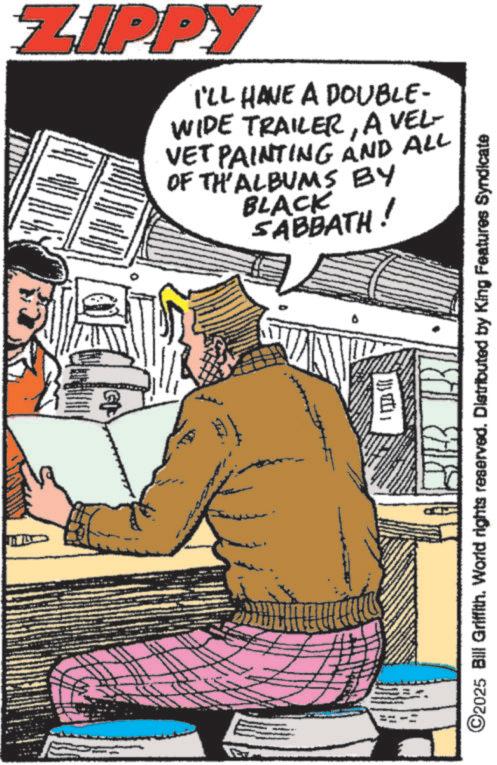Fictional character OCR: ZIPPY I'LL HAVE A DOUBLE- WIDE TRAILERA VEL- VET PAINTING AND ALL OF TH'ALBUMS BY BLACK SABBATH! 13 ©2025 Bill Griffith. World rights reserved. Distributed by King Features Syndicate ZIPPY I'LL HAVE A DOUBLE- WIDE TRAILERA VEL- VET PAINTING AND ALL OF TH'ALBUMS BY BLACK SABBATH ! 13 © 2025 Bill Griffith . World rights reserved . Distributed by King Features Syndicate