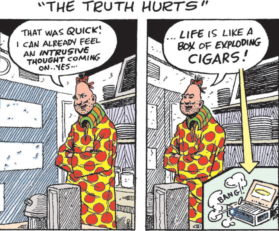 Fictional character OCR: "THE TRUTH HURTS" THAT WAS QUICK! I CAN ALREADY FEEL AN INTRUSIVE THOUGHT COMING ON..YES... LIFE IS LIKE A BOX OF EXPLODING CIGARS! BANG!! " THE TRUTH HURTS " THAT WAS QUICK ! I CAN ALREADY FEEL AN INTRUSIVE THOUGHT COMING ON..YES ... LIFE IS LIKE A BOX OF EXPLODING CIGARS ! BANG !!