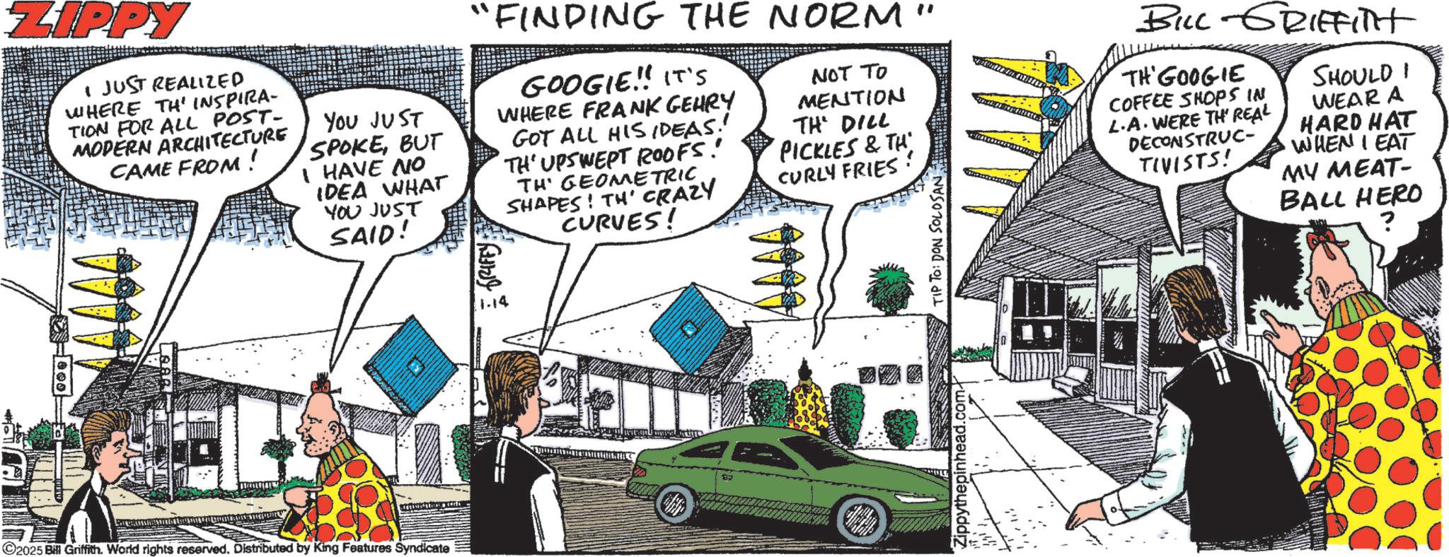 Animation OCR: ZIPPY I JUST REALIZED WHERE TH' INSPIRA- TION FOR ALL POST- MODERN ARCHITECTURE CAME FROM ! YOU JUST SPOKEBUT I HAVE NO IDEA WHAT YOU JUST SAID! "FINDING THE NORM" GOOGIE!! IT'S WHERE FRANK GEHRY GOT ALL HIS IDEAS! TH' UPSWEPT ROOFS! TH' GEOMETRICSHAPES! TH' CRAZY CURVES! NOT TO MENTION TH' DILL PICKLES & TH CURLY FRIES: ©2025 Bill Griffith. World rights reserved. Distributed by King Features Syndicate GRIFFY 1.14 B Hillho Zippythepinhead.com TIP TO: DON SOLOSAN BILL-GRIFFITH TH'GOOGIE COFFEE SHOPS IN L.A. WERE TH' REAL DECONSTRUC- TIVISTS! SHOULD WEAR A HARD HAT WHEN I EAT MY MEAT- BALL HERO ZIPPY I JUST REALIZED WHERE TH ' INSPIRA- TION FOR ALL POST- MODERN ARCHITECTURE CAME FROM ! YOU JUST SPOKEBUT I HAVE NO IDEA WHAT YOU JUST SAID ! " FINDING THE NORM " GOOGIE !! IT'S WHERE FRANK GEHRY GOT ALL HIS IDEAS ! TH ' UPSWEPT ROOFS ! TH ' GEOMETRICSHAPES ! TH ' CRAZY CURVES ! NOT TO MENTION TH ' DILL PICKLES & TH CURLY FRIES : © 2025 Bill Griffith . World rights reserved . Distributed by King Features Syndicate GRIFFY 1.14 B Hillho Zippythepinhead.com TIP TO : DON SOLOSAN BILL - GRIFFITH TH'GOOGIE COFFEE SHOPS IN L.A. WERE TH ' REAL DECONSTRUC- TIVISTS ! SHOULD WEAR A HARD HAT WHEN I EAT MY MEAT- BALL HERO