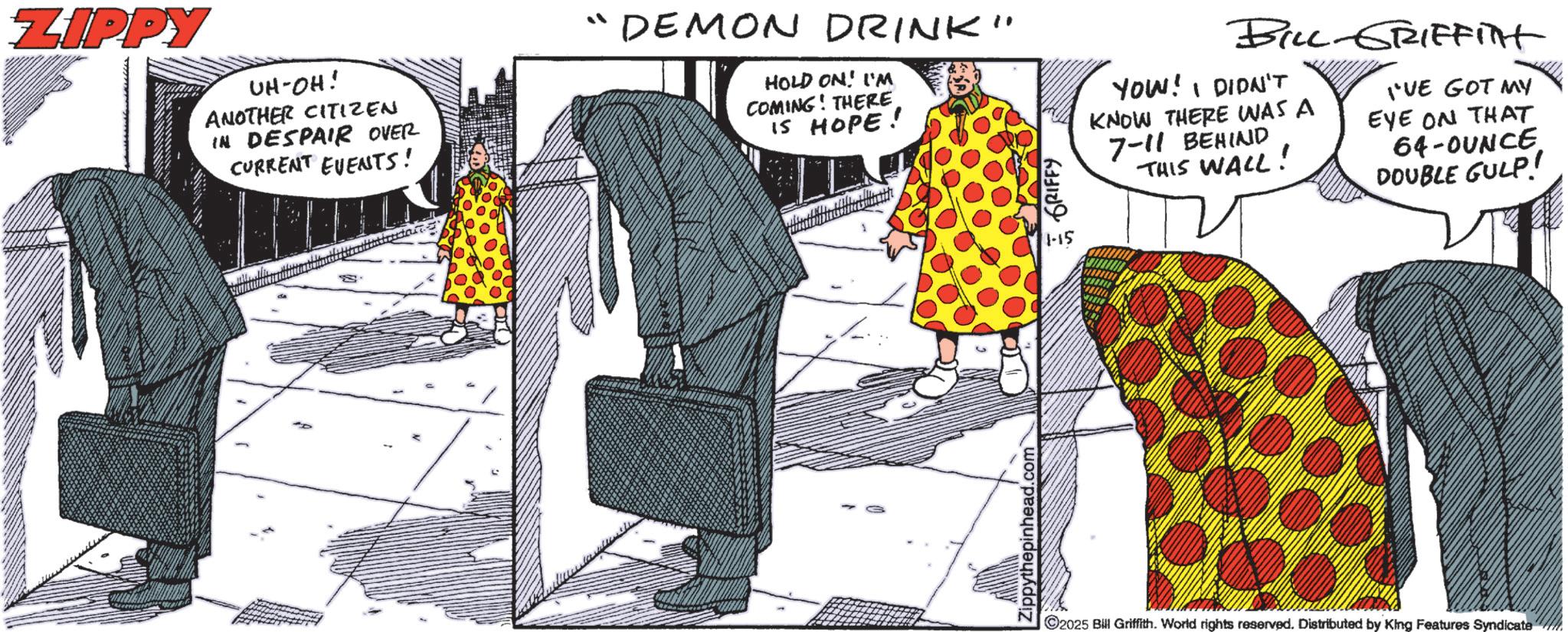 Fashion illustration OCR: ZIPPY UH-OH! ANOTHER CITIZEN IN DESPAIR OVER CURRENT EVENTS! "DEMON DRINK" HOLD ON! I'M COMING! THERE IS HOPE! Zippythepinhead.com GRIFFY 1-15 BILL-GRIFFITT YOU! I DIDN'T KNOW THERE WAS A 7-11 BEHIND THIS WALL! I'VE GOT MY EYE ON THAT 64-OUNCE DOUBLE GULP! 2025 Bill Griffith. World rights reserved. Distributed by King Features Syndicate ZIPPY UH - OH ! ANOTHER CITIZEN IN DESPAIR OVER CURRENT EVENTS ! " DEMON DRINK " HOLD ON ! I'M COMING ! THERE IS HOPE ! Zippythepinhead.com GRIFFY 1-15 BILL - GRIFFITT YOU ! I DIDN'T KNOW THERE WAS A 7-11 BEHIND THIS WALL ! I'VE GOT MY EYE ON THAT 64 - OUNCE DOUBLE GULP ! 2025 Bill Griffith . World rights reserved . Distributed by King Features Syndicate