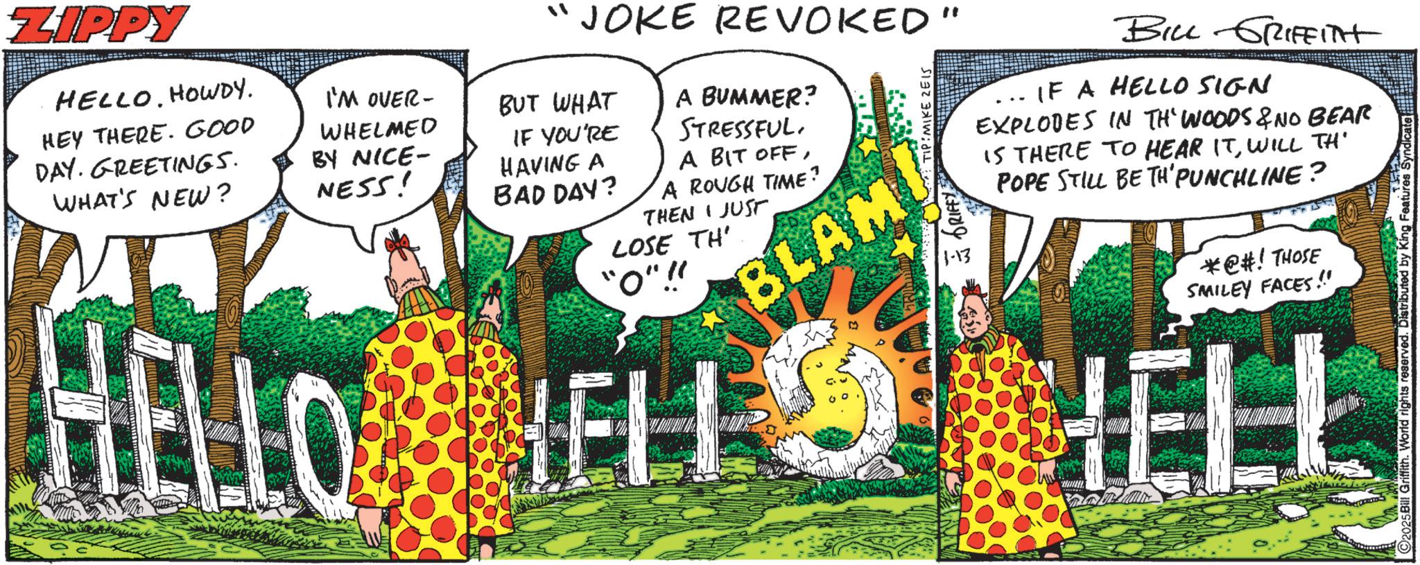 Animated cartoon OCR: ZIPPY HELLOHOWDY. HEY THERE. GOOD DAY. GREETINGS. WHAT'S NEW? I'M OVER- WHELMED BY NICE- NESS! JOKE REVOKED" BUT WHAT IF YOU'RE HAVING A BAD DAY? A BUMMER? STRESSFUL. A BIT OFFA ROUGH TIME? THEN JUST LOSE TH' "O".!! BLAM MIKE ZEIS 1-13 BILL GRIFFITH IF A HELLO SIGN EXPLODES IN TH' WOODS & NO BEAR IS THERE TO HEAR ITWILL TH' POPE STILL BE TH' PUNCHLINE? *@#! THOSE SMILEY FACES!! HELLO HELL HELL 2025 Bill Griffith. World rights reserved. Distributed by King Features S ZIPPY HELLOHOWDY . HEY THERE . GOOD DAY . GREETINGS . WHAT'S NEW ? I'M OVER- WHELMED BY NICE- NESS ! JOKE REVOKED " BUT WHAT IF YOU'RE HAVING A BAD DAY ? A BUMMER ? STRESSFUL . A BIT OFFA ROUGH TIME ? THEN JUST LOSE TH ' " O " . !! BLAM MIKE ZEIS 1-13 BILL GRIFFITH IF A HELLO SIGN EXPLODES IN TH ' WOODS & NO BEAR IS THERE TO HEAR ITWILL TH ' POPE STILL BE TH ' PUNCHLINE ? * @ # ! THOSE SMILEY FACES !! HELLO HELL HELL 2025 Bill Griffith . World rights reserved . Distributed by King Features S