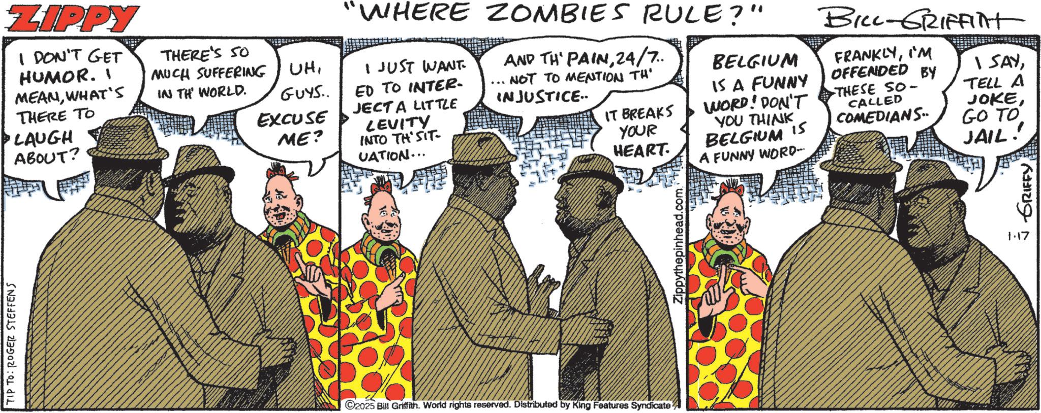 Animated cartoon OCR: TIP TO: ROGER STEFFENS ZIPPY I DON'T GET HUMOR. MEANWHAT'S THERE TO LAUGH ABOUT? THERE'S SO MUCH SUFFERING IN TH WORLD. "WHERE ZOMBIES RULE?" UHGUYS.. EXCUSE I JUST WANT ED TO INTER. JECT A LITTLE ME? LEVITY INTO TH'SIT- UATION... AND TH' PAIN24/7.. NOT TO MENTION TH' INJUSTICE IT BREAKS YOUR HEART BELGIUM IS A FUNNY WORD! DON'T YOU THINK BELGIUM 15 A FUNNY WORD- BILL-GRIFFint FRANKLYI'M OFFENDED BY THESE SO- CALLED COMEDIANS 1 SAYTELL A JOKEGO TO JAIL! 2025 Bill Griffith. World rights reserved. Distributed by King Features Syndicate Zippythepinhead.com 1.17 GRIFFY TIP TO : ROGER STEFFENS ZIPPY I DON'T GET HUMOR . MEANWHAT'S THERE TO LAUGH ABOUT ? THERE'S SO MUCH SUFFERING IN TH WORLD . " WHERE ZOMBIES RULE ? " UHGUYS .. EXCUSE I JUST WANT ED TO INTER . JECT A LITTLE ME ? LEVITY INTO TH'SIT- UATION ... AND TH ' PAIN24/7 .. NOT TO MENTION TH ' INJUSTICE IT BREAKS YOUR HEART BELGIUM IS A FUNNY WORD ! DON'T YOU THINK BELGIUM 15 A FUNNY WORD- BILL - GRIFFint FRANKLYI'M OFFENDED BY THESE SO- CALLED COMEDIANS 1 SAYTELL A JOKEGO TO JAIL ! 2025 Bill Griffith . World rights reserved . Distributed by King Features Syndicate Zippythepinhead.com 1.17 GRIFFY