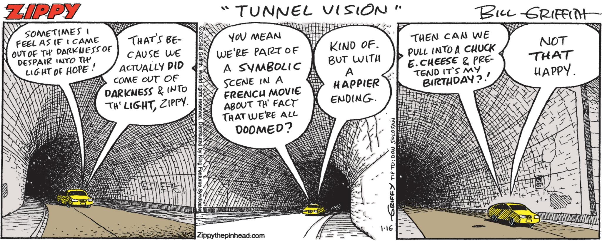 Kit car OCR: BILL GRIFFITH NOT THAT HAPPY. ZIPPY SOMETIMES FEEL AS IF I CAME OUT OF THE DARKNESS OF DESPAIR INTO TH LIGHT OF HOPE! THAT'S BE- CAUSE WE ACTUALLY DID COME OUT OF DARKNESS & INTO TH' LIGHTZIPPY. "" TUNNEL VISION" YOU MEAN WE'RE PART OF A SYMBOLIC SCENE IN A FRENCH MOVIE ABOUT TH FACT THAT WE'RE ALL DOOMED? KIND OF. BUT WITH THEN CAN WE PULL INTO A CHUCK E. CHEESE & PRE- A HAPPIER TEND IT'S MY BIRTHDAY?! ENDING. Distributed King Features Syndicate Zippythepinhead.com -GRIFFY TIP TO: DON SOLOSAN 1.16 BILL GRIFFITH NOT THAT HAPPY . ZIPPY SOMETIMES FEEL AS IF I CAME OUT OF THE DARKNESS OF DESPAIR INTO TH LIGHT OF HOPE ! THAT'S BE- CAUSE WE ACTUALLY DID COME OUT OF DARKNESS & INTO TH ' LIGHTZIPPY . " " TUNNEL VISION " YOU MEAN WE'RE PART OF A SYMBOLIC SCENE IN A FRENCH MOVIE ABOUT TH FACT THAT WE'RE ALL DOOMED ? KIND OF . BUT WITH THEN CAN WE PULL INTO A CHUCK E. CHEESE & PRE- A HAPPIER TEND IT'S MY BIRTHDAY ?! ENDING . Distributed King Features Syndicate Zippythepinhead.com -GRIFFY TIP TO : DON SOLOSAN 1.16