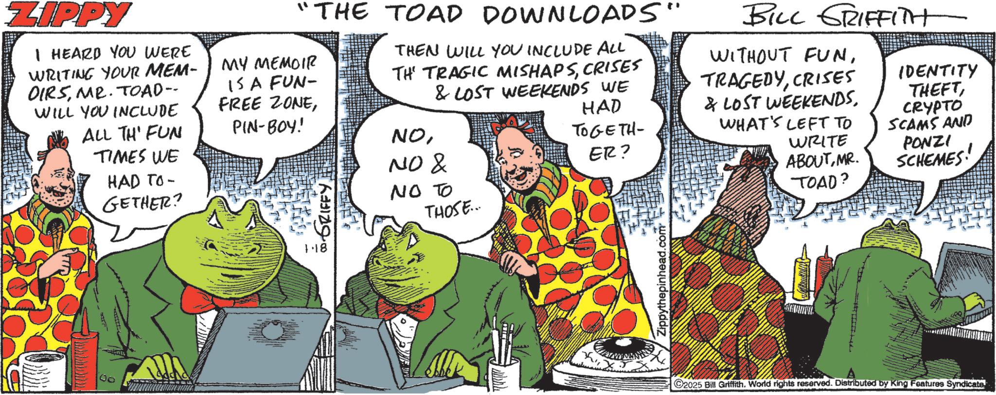Comic book OCR: ZIPPY I HEARD YOU WERE WRITING YOUR MEM- OIRSMR. TOAD-- WILL YOU INCLUDE ALL TH' FUN TIMES WE HAD TO- GETHER? 00 "THE TOAD DOWNLOADS' MY MEMOIR IS A FUN- THEN WILL YOU INCLUDE ALL TH TRAGIC MISHAPSCRISES & LOST WEEKENDS WE FREE ZONEPIN-BOY! NONO & 1.18 NO TO THOSE... BILL GRIFFITH WITHOUT FUNCRISES HAD TOGETH- & LOST WEEKENDSWHAT'S LEFT TO ER? WRITE ABOUTMR. TOAD? IDENTITY THEFTCRYPTO SCAMS AND PONZI SCHEMES Zippythepinhead.com 2025 Bill Griffith. World rights reserved. Distributed by King Features SyndicateZIPPY I HEARD YOU WERE WRITING YOUR MEM- OIRSMR . TOAD-- WILL YOU INCLUDE ALL TH ' FUN TIMES WE HAD TO- GETHER ? 00 " THE TOAD DOWNLOADS ' MY MEMOIR IS A FUN- THEN WILL YOU INCLUDE ALL TH TRAGIC MISHAPSCRISES & LOST WEEKENDS WE FREE ZONEPIN - BOY ! NONO & 1.18 NO TO THOSE ... BILL GRIFFITH WITHOUT FUNCRISES HAD TOGETH- & LOST WEEKENDSWHAT'S LEFT TO ER ? WRITE ABOUTMR . TOAD ? IDENTITY THEFTCRYPTO SCAMS AND PONZI SCHEMES Zippythepinhead.com 2025 Bill Griffith . World rights reserved . Distributed by King Features Syndicate