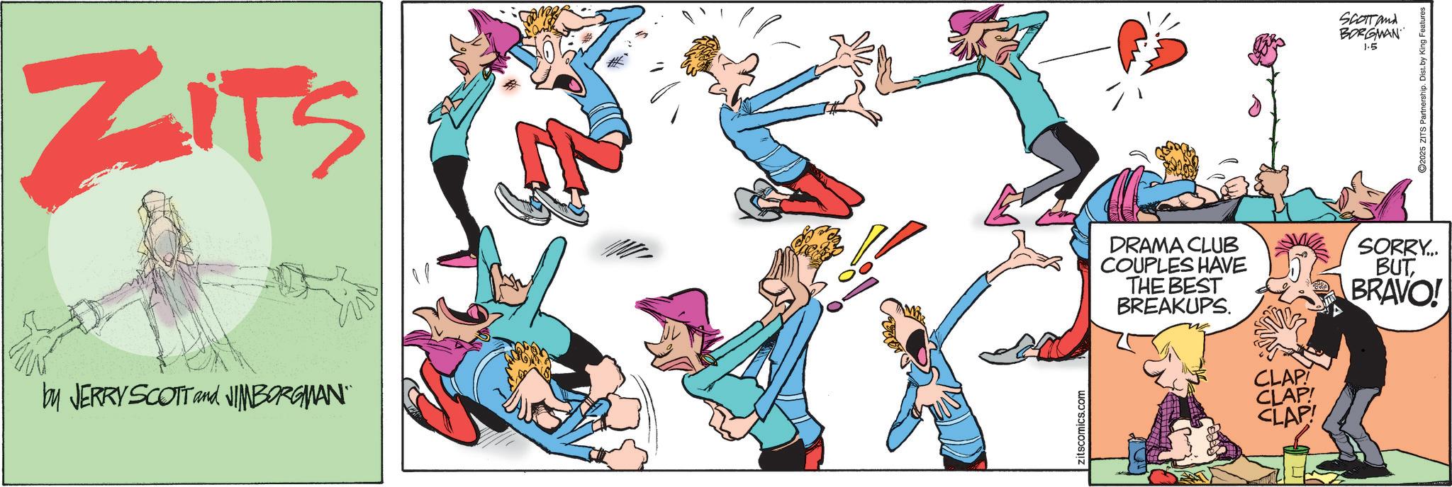 Animated cartoon OCR: ZITS by JERRY SCOTT and JIMBORGMAN¨¨ Zitscomics.com DRAMA CLUB COUPLES HAVE THE BEST BREAKUPS. CLAP! CLAP! CLAP! SCOTT and BORGMAN 1.5 SORRY... BUTBRAVO! ©2025 ZITS Partnership. Dist. by King Features ZITS by JERRY SCOTT and JIMBORGMAN¨¨ Zitscomics.com DRAMA CLUB COUPLES HAVE THE BEST BREAKUPS . CLAP ! CLAP ! CLAP ! SCOTT and BORGMAN 1.5 SORRY ... BUTBRAVO ! © 2025 ZITS Partnership . Dist . by King Features