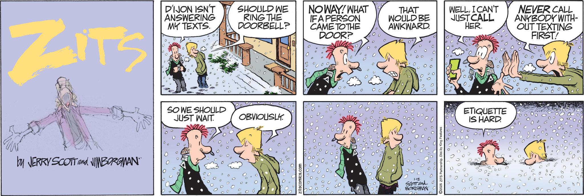 Pleased OCR: ZITS D'IJON ISN'T ANSWERING MY TEXTS. SHOULD WE RING THE DOORBELL? NOWAY! WHAT IF A PERSON CAME TO THE DOOR? by JERRY SCOTT and JIMBORGMAN" SO WE SHOULD JUST WAIT. OBVIOUSLY. itscomics.com 1.12 SCOTT and BORGMAN THAT WOULD BE AWKWARD. WELLI CAN'T JUST CALL HER. Partnership. Dist. by ETIQUETTE IS HARD. NEVER CALL ANYBODY WITH- OUT TEXTING FIRST! ZITS D'IJON ISN'T ANSWERING MY TEXTS . SHOULD WE RING THE DOORBELL ? NOWAY ! WHAT IF A PERSON CAME TO THE DOOR ? by JERRY SCOTT and JIMBORGMAN " SO WE SHOULD JUST WAIT . OBVIOUSLY . itscomics.com 1.12 SCOTT and BORGMAN THAT WOULD BE AWKWARD . WELLI CAN'T JUST CALL HER . Partnership . Dist . by ETIQUETTE IS HARD . NEVER CALL ANYBODY WITH- OUT TEXTING FIRST !