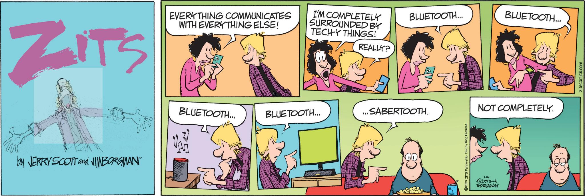 Fictional character OCR: ZITS EVERYTHING COMMUNICATES WITH EVERYTHING ELSE! I'M COMPLETELY SURROUNDED BY TECH-Y THINGS! REALLY? by JERRY SCOTT and NIMBORGMAN" BLUETOOTH... BLUETOOTH... " ..SABERTOOTH. BLUETOOTH... BLUETOOTH... 2025 ZITS Partnership. Dist. by King Features 1-19 SCOTTand BORGMAN NOT COMPLETELY. zitscomics.com ZITS EVERYTHING COMMUNICATES WITH EVERYTHING ELSE ! I'M COMPLETELY SURROUNDED BY TECH - Y THINGS ! REALLY ? by JERRY SCOTT and NIMBORGMAN " BLUETOOTH ... BLUETOOTH ... " ..SABERTOOTH . BLUETOOTH ... BLUETOOTH ... 2025 ZITS Partnership . Dist . by King Features 1-19 SCOTTand BORGMAN NOT COMPLETELY . zitscomics.com
