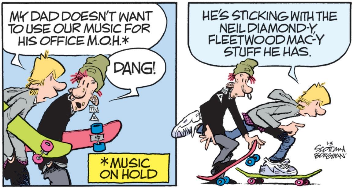 OCR: MY DAD DOESN'T WANT TO USE OUR MUSIC FOR HIS OFFICE M.O.H.* DANG! HE'S STICKING WITH THE NEIL DIAMOND-YFLEETWOOD MAC-Y STUFF HE HAS. *MUSIC ON HOLD 1-3 Scotland BORGMAN MY DAD DOESN'T WANT TO USE OUR MUSIC FOR HIS OFFICE M.O.H. * DANG ! HE'S STICKING WITH THE NEIL DIAMOND - YFLEETWOOD MAC - Y STUFF HE HAS . * MUSIC ON HOLD 1-3 Scotland BORGMAN