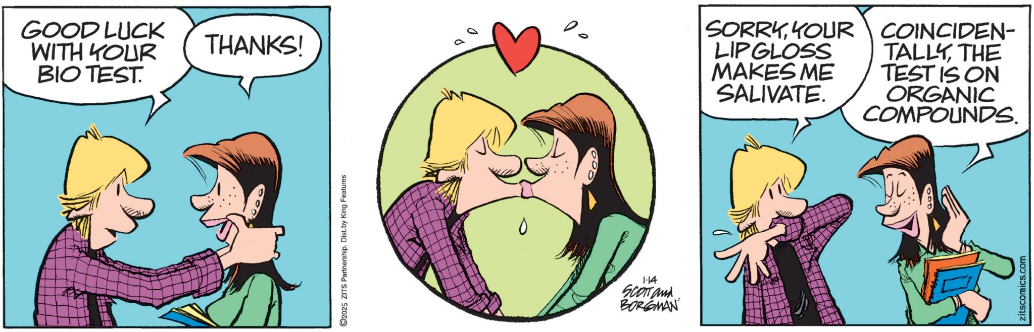 Love OCR: GOOD LUCK WITH YOUR BIO TEST. THANKS! ©2025 ZITS Partnership. Dist. by King Features 1.14 SCOTT and BORGMAN SORRYYOUR LIPGLOSS MAKES ME SALIVATE. COINCIDEN- TALLYTHE TEST IS ON ORGANIC COMPOUNDS. zitscomics.com GOOD LUCK WITH YOUR BIO TEST . THANKS ! © 2025 ZITS Partnership . Dist . by King Features 1.14 SCOTT and BORGMAN SORRYYOUR LIPGLOSS MAKES ME SALIVATE . COINCIDEN- TALLYTHE TEST IS ON ORGANIC COMPOUNDS . zitscomics.com