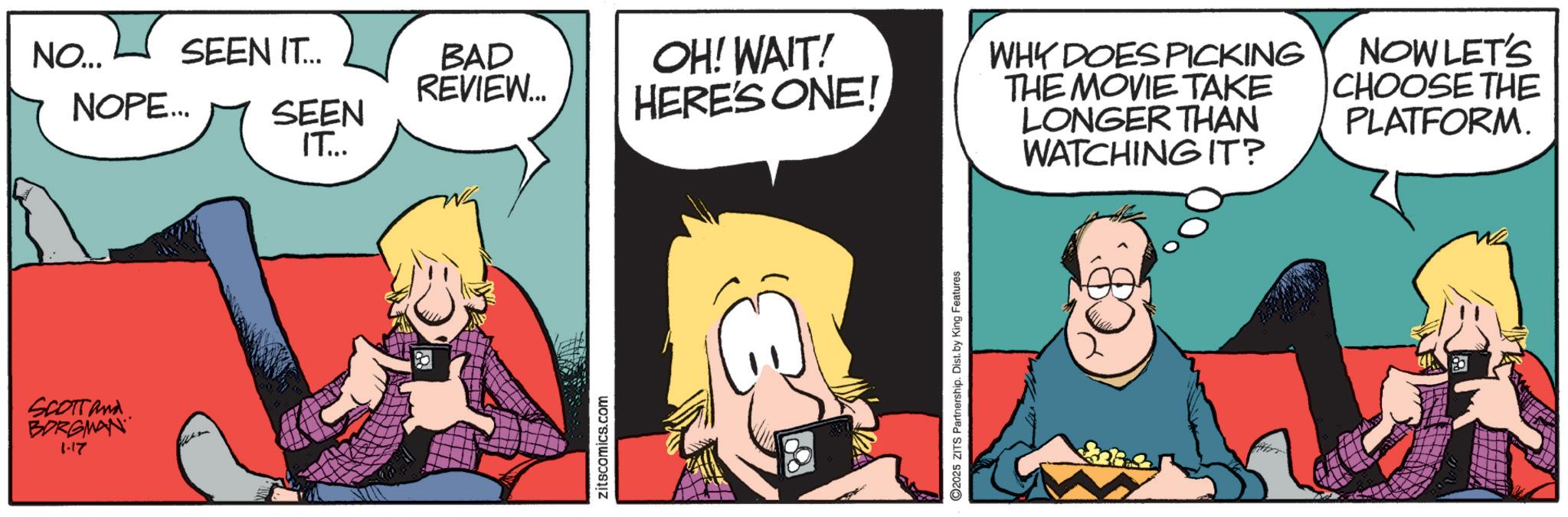 Comic book OCR: SCOTTand BORGMAN 1.17 NO... SEEN IT... BAD REVIEW... NOPE... SEEN IT... OH! WAIT! HERE'S ONE! C zitscomics.com 2025 ZITS Partnership. Dist. by King Features WHY DOES PICKING THE MOVIE TAKE LONGER THAN WATCHING IT? NOW LET'S CHOOSE THE PLATFORM. SCOTTand BORGMAN 1.17 NO ... SEEN IT ... BAD REVIEW ... NOPE ... SEEN IT ... OH ! WAIT ! HERE'S ONE ! C zitscomics.com 2025 ZITS Partnership . Dist . by King Features WHY DOES PICKING THE MOVIE TAKE LONGER THAN WATCHING IT ? NOW LET'S CHOOSE THE PLATFORM .