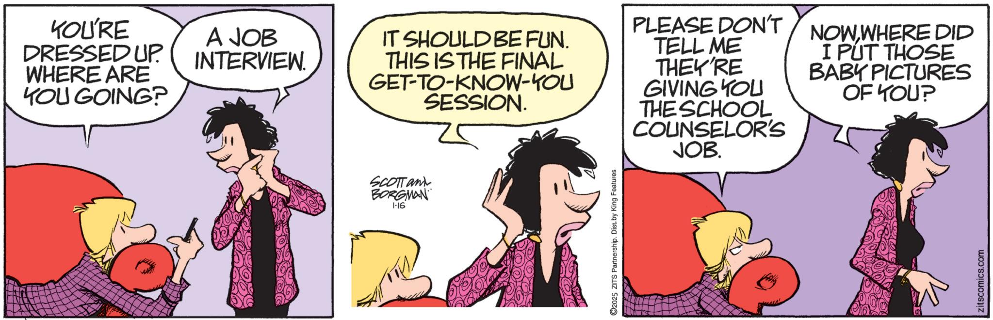 Publication OCR: YOU'RE DRESSED UP. WHERE ARE YOU GOING? A JOB INTERVIEW. SCOTTant BORGMAN 1-16 IT SHOULD BE FUN. THIS IS THE FINAL GET-TO-KNOW-YOU SESSION. PLEASE DON'T TELL ME THEY'RE GIVING YOU THE SCHOOL COUNSELOR'S JOB. NOW WHERE DID I PUT THOSE BABY PICTURES OF YOU? 2025 ZITS Partnership. Dist. by King Features zitscomics.com YOU'RE DRESSED UP . WHERE ARE YOU GOING ? A JOB INTERVIEW . SCOTTant BORGMAN 1-16 IT SHOULD BE FUN . THIS IS THE FINAL GET - TO - KNOW - YOU SESSION . PLEASE DON'T TELL ME THEY'RE GIVING YOU THE SCHOOL COUNSELOR'S JOB . NOW WHERE DID I PUT THOSE BABY PICTURES OF YOU ? 2025 ZITS Partnership . Dist . by King Features zitscomics.com
