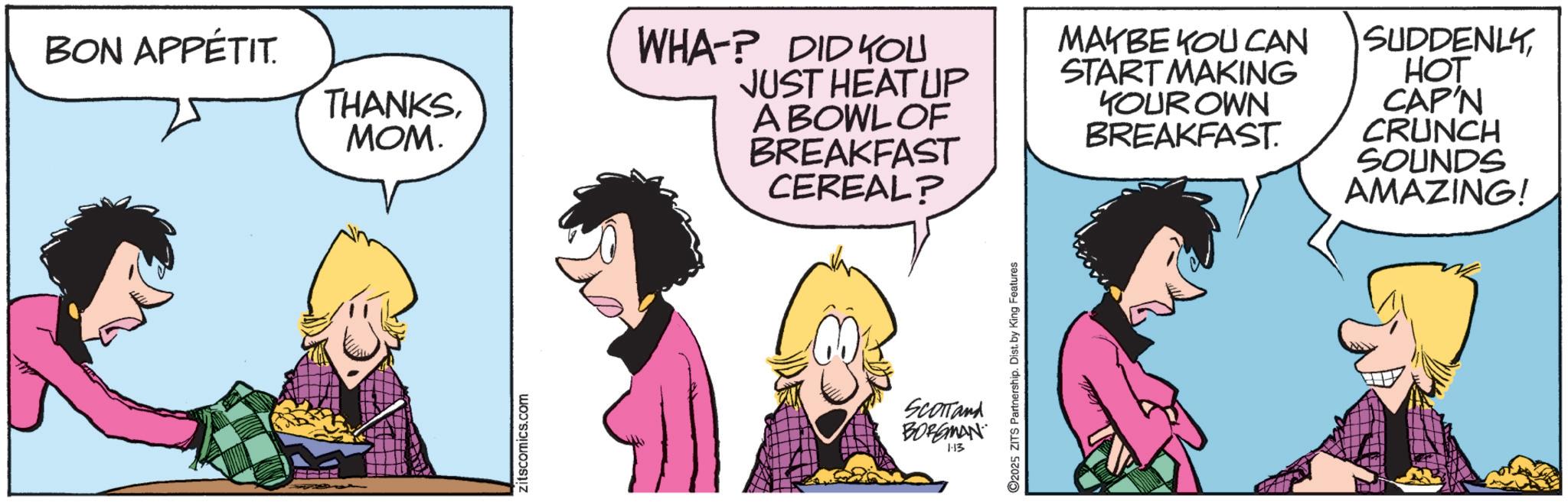 Fictional character OCR: BON APPÉTIT. THANKSMOM. zitscomics.com WHA-? DID YOU JUST HEAT UP A BOWL OF BREAKFAST CEREAL? MAYBE YOU CAN START MAKING YOUR OWN BREAKFAST. SUDDENLY HOT CAP'N CRUNCH SOUNDS AMAZING! 2025 ZITS Partnership. Dist. by King Features SCOTTand BORGMAN 1:13 BON APPÉTIT . THANKSMOM . zitscomics.com WHA- ? DID YOU JUST HEAT UP A BOWL OF BREAKFAST CEREAL ? MAYBE YOU CAN START MAKING YOUR OWN BREAKFAST . SUDDENLY HOT CAP'N CRUNCH SOUNDS AMAZING ! 2025 ZITS Partnership . Dist . by King Features SCOTTand BORGMAN 1:13