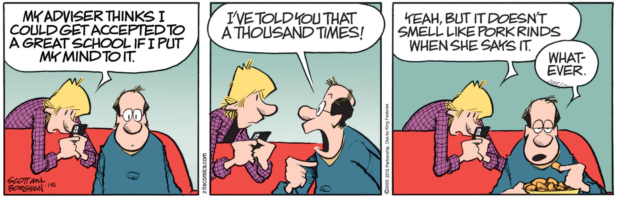 Publication OCR: SCOTT and BORGMAN 15 MY ADVISER THINKS I COULD GET ACCEPTED TO A GREAT SCHOOL IF I PUT MY MIND TO IT. zitscomics.com I'VE TOLD YOU THAT A THOUSAND TIMES! 2025 ZITS Partnership. Dist. by King Features YEAHBUT IT DOESN'T SMELL LIKE PORK RINDS WHEN SHE SAYS IT. WHAT- EVER. SCOTT and BORGMAN 15 MY ADVISER THINKS I COULD GET ACCEPTED TO A GREAT SCHOOL IF I PUT MY MIND TO IT . zitscomics.com I'VE TOLD YOU THAT A THOUSAND TIMES ! 2025 ZITS Partnership . Dist . by King Features YEAHBUT IT DOESN'T SMELL LIKE PORK RINDS WHEN SHE SAYS IT . WHAT- EVER .