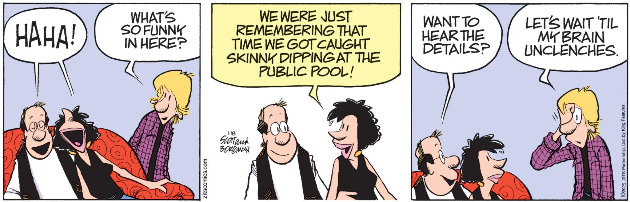Fictional character OCR: HAHA! WHAT'S SO FUNNY IN HERE? WE WERE JUST REMEMBERING THAT TIME WE GOT CAUGHT SKINNY DIPPING AT THE PUBLIC POOL! zitscomics.com 1-18 SCOTTand BORGMAN WANT TO HEAR THE DETAILS? LET'S WAIT 'TIL MY BRAIN UNCLENCHES. C2025 ZITS Partnership. Dist. by King Features HAHA ! WHAT'S SO FUNNY IN HERE ? WE WERE JUST REMEMBERING THAT TIME WE GOT CAUGHT SKINNY DIPPING AT THE PUBLIC POOL ! zitscomics.com 1-18 SCOTTand BORGMAN WANT TO HEAR THE DETAILS ? LET'S WAIT ' TIL MY BRAIN UNCLENCHES . C2025 ZITS Partnership . Dist . by King Features