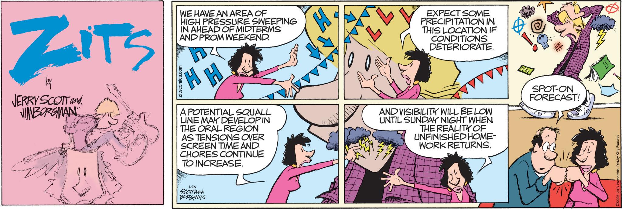 Animated cartoon OCR: ZITS by JERRY SCOTT and JIMBORGMAN zitscomics.com WE HAVE AN AREA OF HIGH PRESSURE SWEEPING IN AHEAD OF MIDTERMS AND PROM WEEKEND. H H A POTENTIAL SQUALL LINE MAY DEVELOPIN THE ORAL REGION AS TENSIONS OVER SCREEN TIME AND CHORES CONTINUE TO INCREASE. L EXPECT SOME PRECIPITATION IN THIS LOCATION IF CONDITIONS DETERIORATE. AND VISIBILITY WILL BE LOW UNTIL SUNDAY NIGHT WHEN THE REALITY OF UNFINISHED HOME- WORK RETURNS. SPOT-ON FORECAST! 1.26 SCOTTand BORGMAN ZITS by JERRY SCOTT and JIMBORGMAN zitscomics.com WE HAVE AN AREA OF HIGH PRESSURE SWEEPING IN AHEAD OF MIDTERMS AND PROM WEEKEND . H H A POTENTIAL SQUALL LINE MAY DEVELOPIN THE ORAL REGION AS TENSIONS OVER SCREEN TIME AND CHORES CONTINUE TO INCREASE . L EXPECT SOME PRECIPITATION IN THIS LOCATION IF CONDITIONS DETERIORATE . AND VISIBILITY WILL BE LOW UNTIL SUNDAY NIGHT WHEN THE REALITY OF UNFINISHED HOME- WORK RETURNS . SPOT - ON FORECAST ! 1.26 SCOTTand BORGMAN