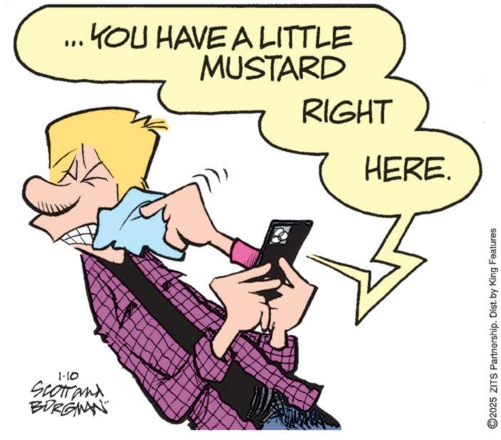 Graphics OCR: 1.10 Scotrand BURGMAN ... YOU HAVE A LITTLE MUSTARD RIGHT HERE. ©2025 ZITS Partnership. Dist. by King Features 1.10 Scotrand BURGMAN ... YOU HAVE A LITTLE MUSTARD RIGHT HERE . © 2025 ZITS Partnership . Dist . by King Features