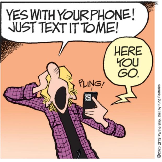 Clip art OCR: YES WITH YOUR PHONE! JUST TEXT IT TOME! HERE PLING! YOU GO. ©2025 ZITS Partnership. Dist. by King Features YES WITH YOUR PHONE ! JUST TEXT IT TOME ! HERE PLING ! YOU GO . © 2025 ZITS Partnership . Dist . by King Features
