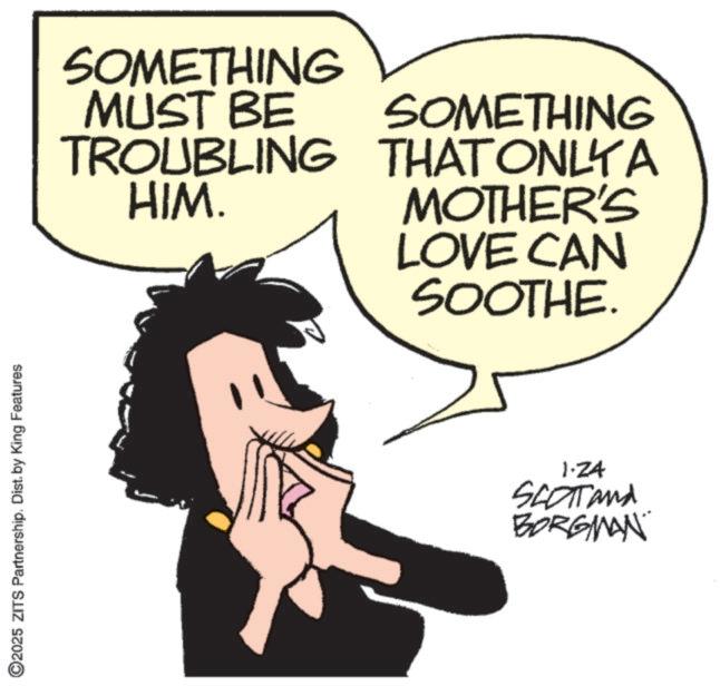 Animated cartoon OCR: 2025 ZITS Partnership. Dist. by King Features SOMETHING MUST BE TROUBLING HIM. SOMETHING THAT ONLYA MOTHER'S LOVE CAN SOOTHE. 1.24 SCOTT and BORGMAN 2025 ZITS Partnership . Dist . by King Features SOMETHING MUST BE TROUBLING HIM . SOMETHING THAT ONLYA MOTHER'S LOVE CAN SOOTHE . 1.24 SCOTT and BORGMAN